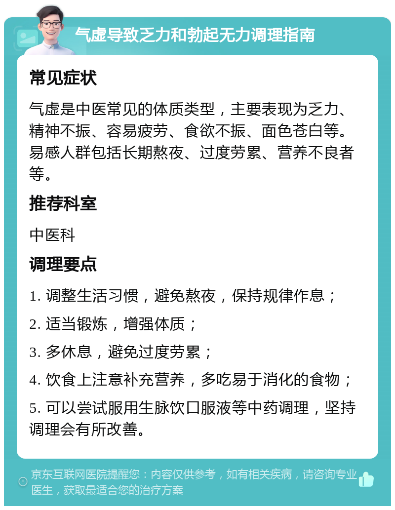 气虚导致乏力和勃起无力调理指南 常见症状 气虚是中医常见的体质类型，主要表现为乏力、精神不振、容易疲劳、食欲不振、面色苍白等。易感人群包括长期熬夜、过度劳累、营养不良者等。 推荐科室 中医科 调理要点 1. 调整生活习惯，避免熬夜，保持规律作息； 2. 适当锻炼，增强体质； 3. 多休息，避免过度劳累； 4. 饮食上注意补充营养，多吃易于消化的食物； 5. 可以尝试服用生脉饮口服液等中药调理，坚持调理会有所改善。