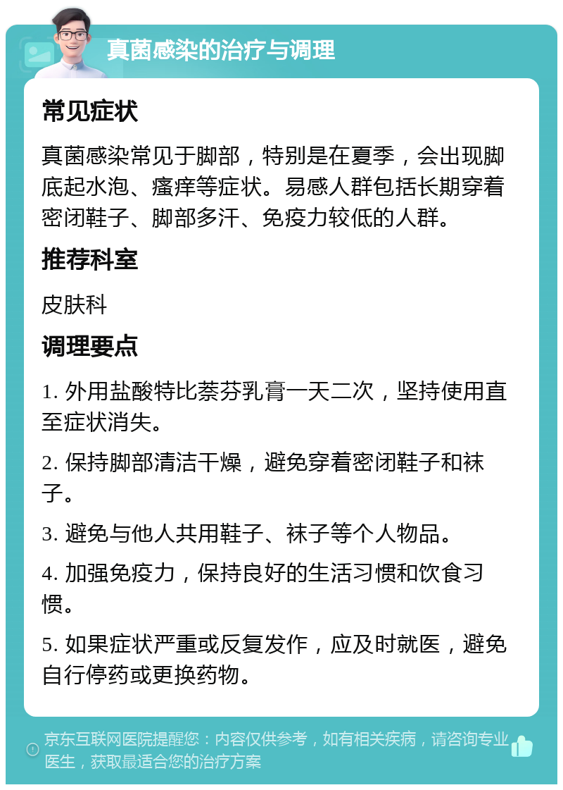 真菌感染的治疗与调理 常见症状 真菌感染常见于脚部，特别是在夏季，会出现脚底起水泡、瘙痒等症状。易感人群包括长期穿着密闭鞋子、脚部多汗、免疫力较低的人群。 推荐科室 皮肤科 调理要点 1. 外用盐酸特比萘芬乳膏一天二次，坚持使用直至症状消失。 2. 保持脚部清洁干燥，避免穿着密闭鞋子和袜子。 3. 避免与他人共用鞋子、袜子等个人物品。 4. 加强免疫力，保持良好的生活习惯和饮食习惯。 5. 如果症状严重或反复发作，应及时就医，避免自行停药或更换药物。