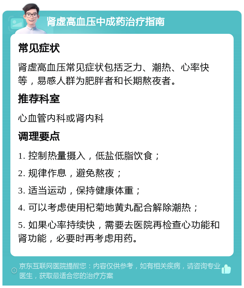 肾虚高血压中成药治疗指南 常见症状 肾虚高血压常见症状包括乏力、潮热、心率快等，易感人群为肥胖者和长期熬夜者。 推荐科室 心血管内科或肾内科 调理要点 1. 控制热量摄入，低盐低脂饮食； 2. 规律作息，避免熬夜； 3. 适当运动，保持健康体重； 4. 可以考虑使用杞菊地黄丸配合解除潮热； 5. 如果心率持续快，需要去医院再检查心功能和肾功能，必要时再考虑用药。