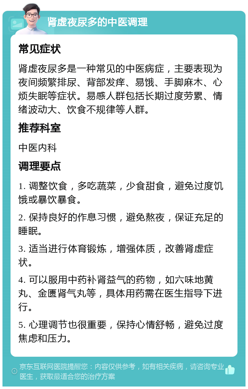 肾虚夜尿多的中医调理 常见症状 肾虚夜尿多是一种常见的中医病症，主要表现为夜间频繁排尿、背部发痒、易饿、手脚麻木、心烦失眠等症状。易感人群包括长期过度劳累、情绪波动大、饮食不规律等人群。 推荐科室 中医内科 调理要点 1. 调整饮食，多吃蔬菜，少食甜食，避免过度饥饿或暴饮暴食。 2. 保持良好的作息习惯，避免熬夜，保证充足的睡眠。 3. 适当进行体育锻炼，增强体质，改善肾虚症状。 4. 可以服用中药补肾益气的药物，如六味地黄丸、金匮肾气丸等，具体用药需在医生指导下进行。 5. 心理调节也很重要，保持心情舒畅，避免过度焦虑和压力。