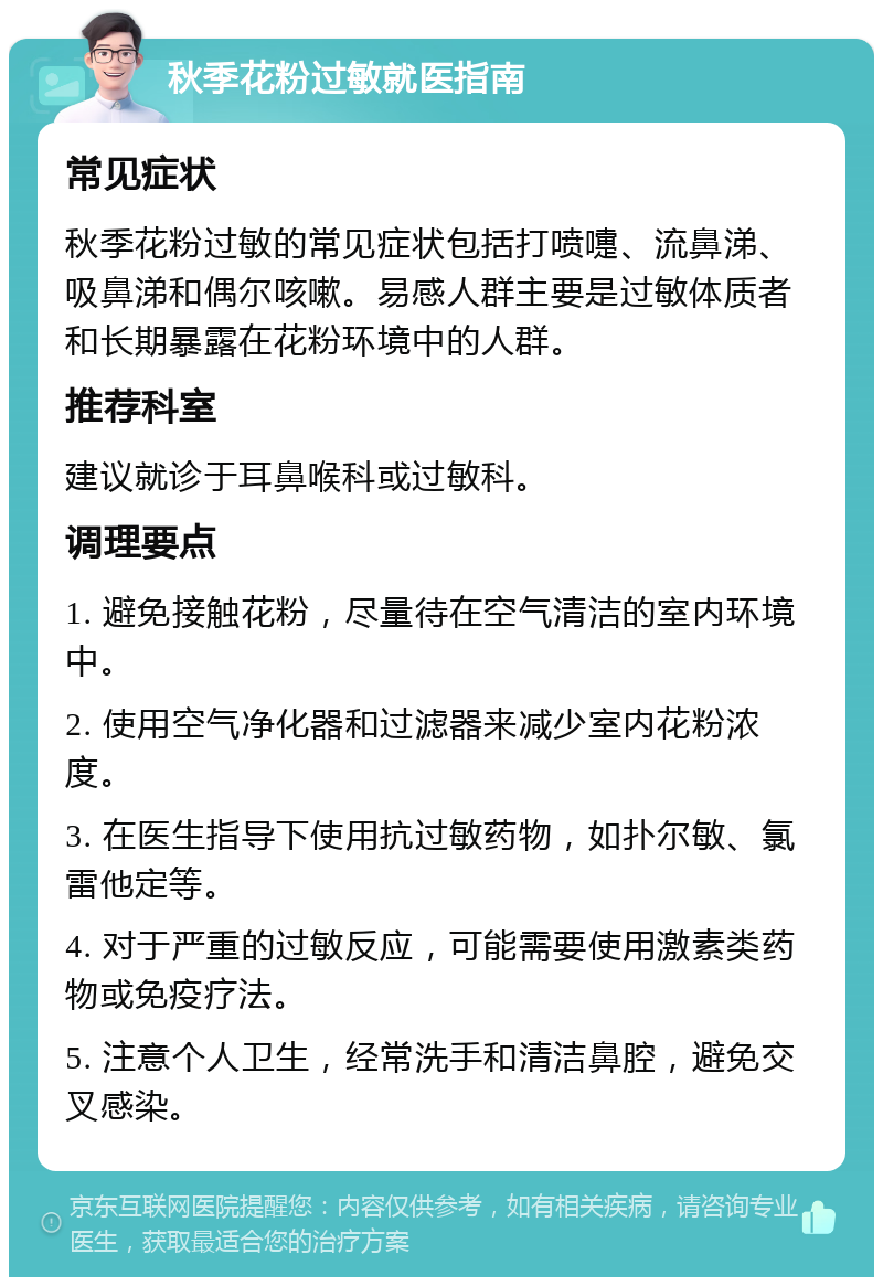 秋季花粉过敏就医指南 常见症状 秋季花粉过敏的常见症状包括打喷嚏、流鼻涕、吸鼻涕和偶尔咳嗽。易感人群主要是过敏体质者和长期暴露在花粉环境中的人群。 推荐科室 建议就诊于耳鼻喉科或过敏科。 调理要点 1. 避免接触花粉，尽量待在空气清洁的室内环境中。 2. 使用空气净化器和过滤器来减少室内花粉浓度。 3. 在医生指导下使用抗过敏药物，如扑尔敏、氯雷他定等。 4. 对于严重的过敏反应，可能需要使用激素类药物或免疫疗法。 5. 注意个人卫生，经常洗手和清洁鼻腔，避免交叉感染。