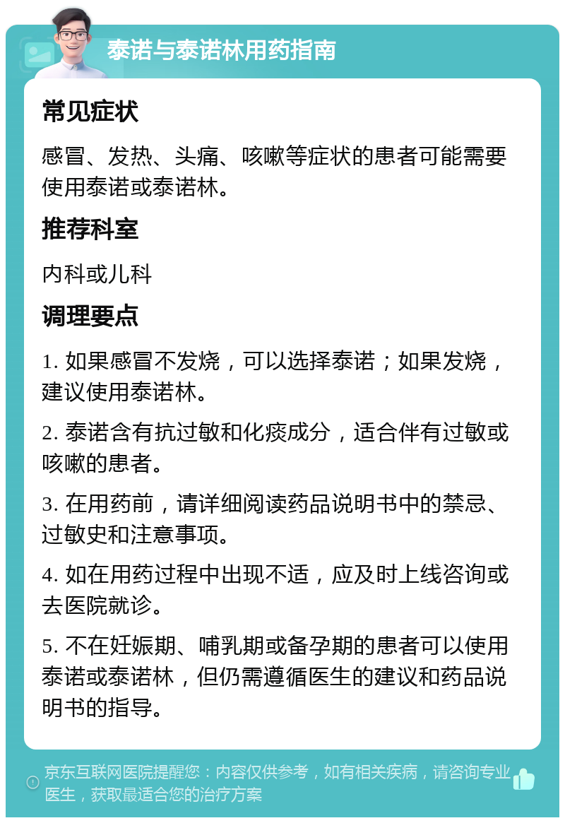 泰诺与泰诺林用药指南 常见症状 感冒、发热、头痛、咳嗽等症状的患者可能需要使用泰诺或泰诺林。 推荐科室 内科或儿科 调理要点 1. 如果感冒不发烧，可以选择泰诺；如果发烧，建议使用泰诺林。 2. 泰诺含有抗过敏和化痰成分，适合伴有过敏或咳嗽的患者。 3. 在用药前，请详细阅读药品说明书中的禁忌、过敏史和注意事项。 4. 如在用药过程中出现不适，应及时上线咨询或去医院就诊。 5. 不在妊娠期、哺乳期或备孕期的患者可以使用泰诺或泰诺林，但仍需遵循医生的建议和药品说明书的指导。