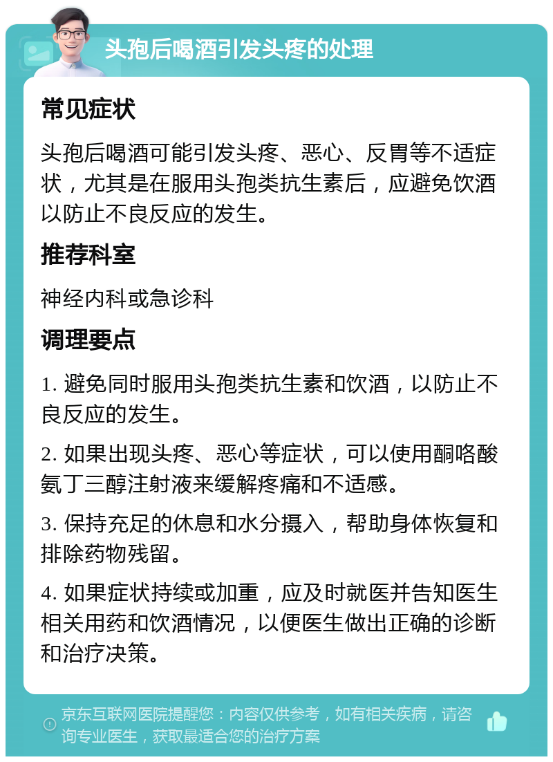 头孢后喝酒引发头疼的处理 常见症状 头孢后喝酒可能引发头疼、恶心、反胃等不适症状，尤其是在服用头孢类抗生素后，应避免饮酒以防止不良反应的发生。 推荐科室 神经内科或急诊科 调理要点 1. 避免同时服用头孢类抗生素和饮酒，以防止不良反应的发生。 2. 如果出现头疼、恶心等症状，可以使用酮咯酸氨丁三醇注射液来缓解疼痛和不适感。 3. 保持充足的休息和水分摄入，帮助身体恢复和排除药物残留。 4. 如果症状持续或加重，应及时就医并告知医生相关用药和饮酒情况，以便医生做出正确的诊断和治疗决策。