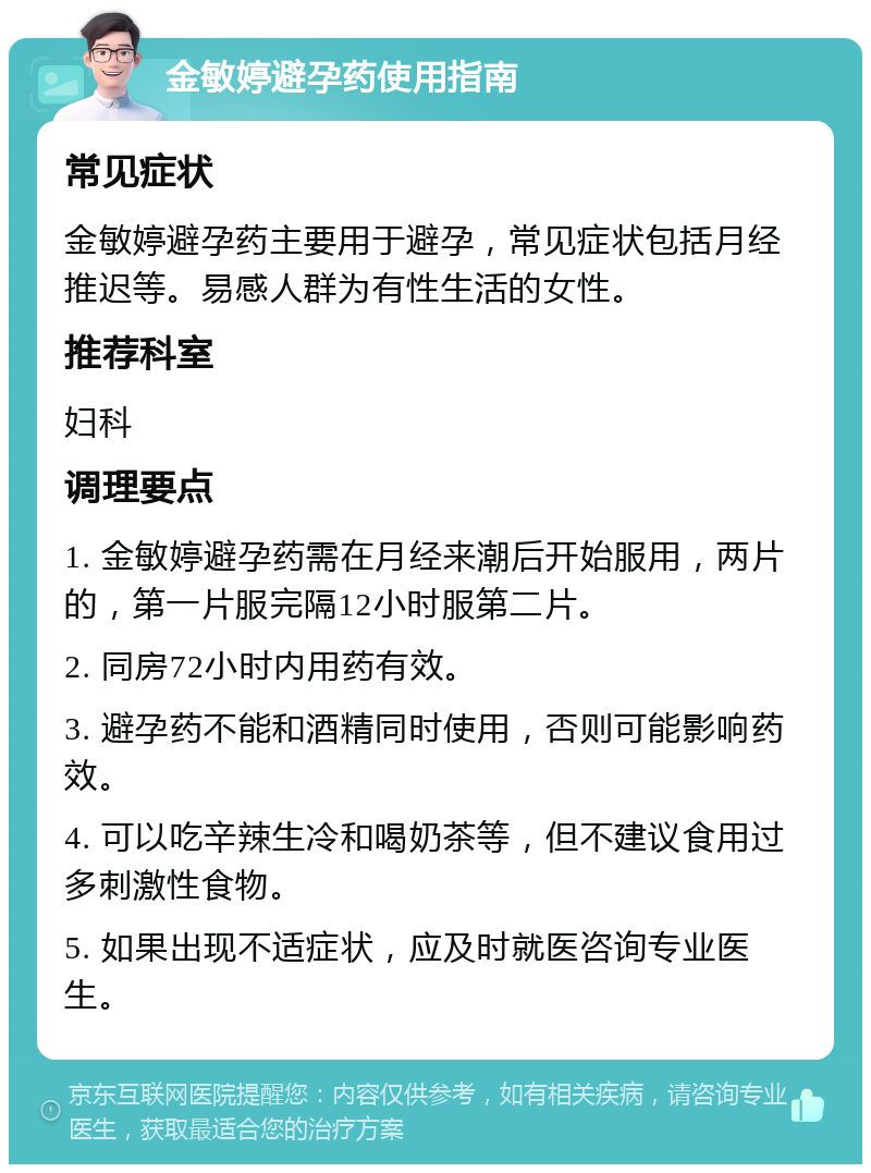 金敏婷避孕药使用指南 常见症状 金敏婷避孕药主要用于避孕，常见症状包括月经推迟等。易感人群为有性生活的女性。 推荐科室 妇科 调理要点 1. 金敏婷避孕药需在月经来潮后开始服用，两片的，第一片服完隔12小时服第二片。 2. 同房72小时内用药有效。 3. 避孕药不能和酒精同时使用，否则可能影响药效。 4. 可以吃辛辣生冷和喝奶茶等，但不建议食用过多刺激性食物。 5. 如果出现不适症状，应及时就医咨询专业医生。