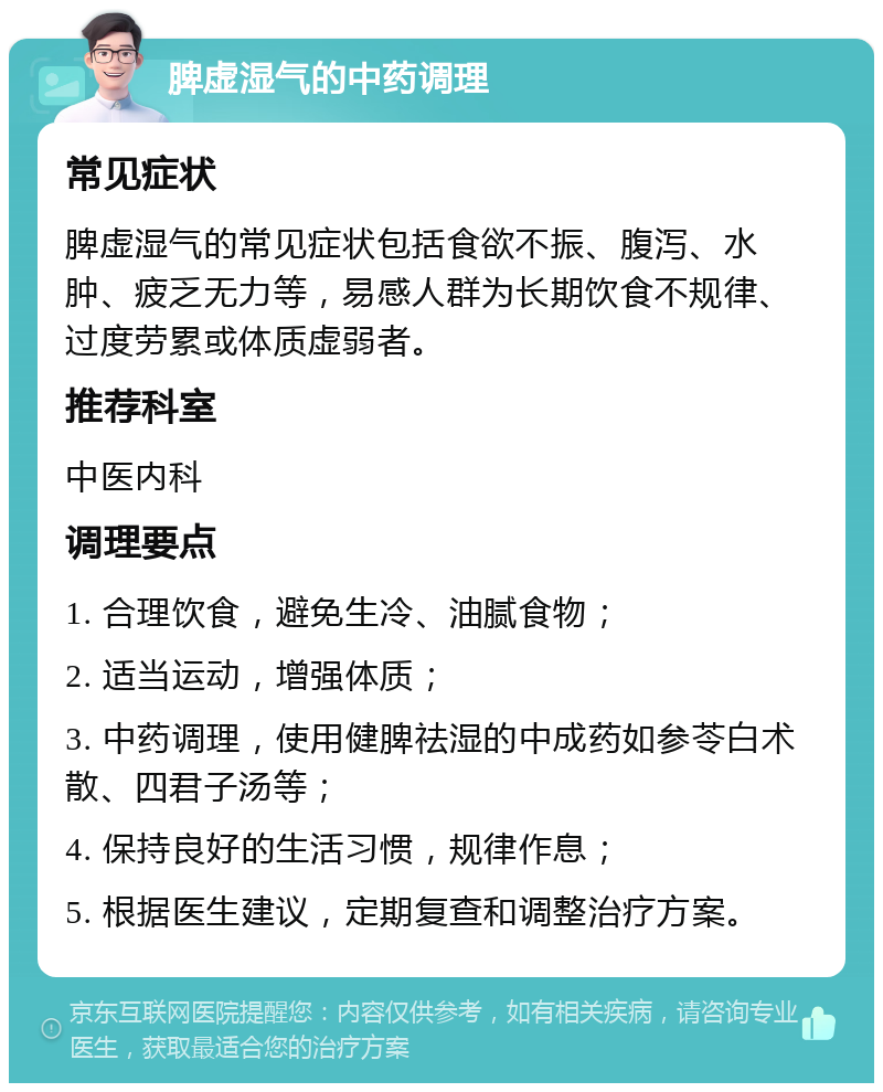 脾虚湿气的中药调理 常见症状 脾虚湿气的常见症状包括食欲不振、腹泻、水肿、疲乏无力等，易感人群为长期饮食不规律、过度劳累或体质虚弱者。 推荐科室 中医内科 调理要点 1. 合理饮食，避免生冷、油腻食物； 2. 适当运动，增强体质； 3. 中药调理，使用健脾祛湿的中成药如参苓白术散、四君子汤等； 4. 保持良好的生活习惯，规律作息； 5. 根据医生建议，定期复查和调整治疗方案。