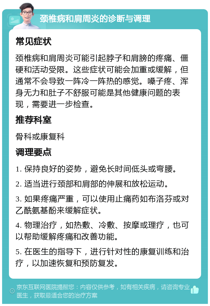 颈椎病和肩周炎的诊断与调理 常见症状 颈椎病和肩周炎可能引起脖子和肩膀的疼痛、僵硬和活动受限。这些症状可能会加重或缓解，但通常不会导致一阵冷一阵热的感觉。嗓子疼、浑身无力和肚子不舒服可能是其他健康问题的表现，需要进一步检查。 推荐科室 骨科或康复科 调理要点 1. 保持良好的姿势，避免长时间低头或弯腰。 2. 适当进行颈部和肩部的伸展和放松运动。 3. 如果疼痛严重，可以使用止痛药如布洛芬或对乙酰氨基酚来缓解症状。 4. 物理治疗，如热敷、冷敷、按摩或理疗，也可以帮助缓解疼痛和改善功能。 5. 在医生的指导下，进行针对性的康复训练和治疗，以加速恢复和预防复发。