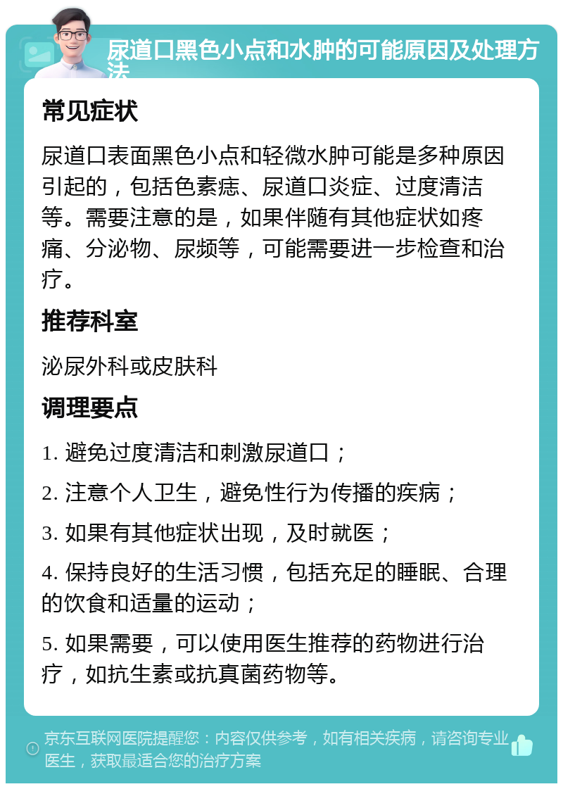 尿道口黑色小点和水肿的可能原因及处理方法 常见症状 尿道口表面黑色小点和轻微水肿可能是多种原因引起的，包括色素痣、尿道口炎症、过度清洁等。需要注意的是，如果伴随有其他症状如疼痛、分泌物、尿频等，可能需要进一步检查和治疗。 推荐科室 泌尿外科或皮肤科 调理要点 1. 避免过度清洁和刺激尿道口； 2. 注意个人卫生，避免性行为传播的疾病； 3. 如果有其他症状出现，及时就医； 4. 保持良好的生活习惯，包括充足的睡眠、合理的饮食和适量的运动； 5. 如果需要，可以使用医生推荐的药物进行治疗，如抗生素或抗真菌药物等。