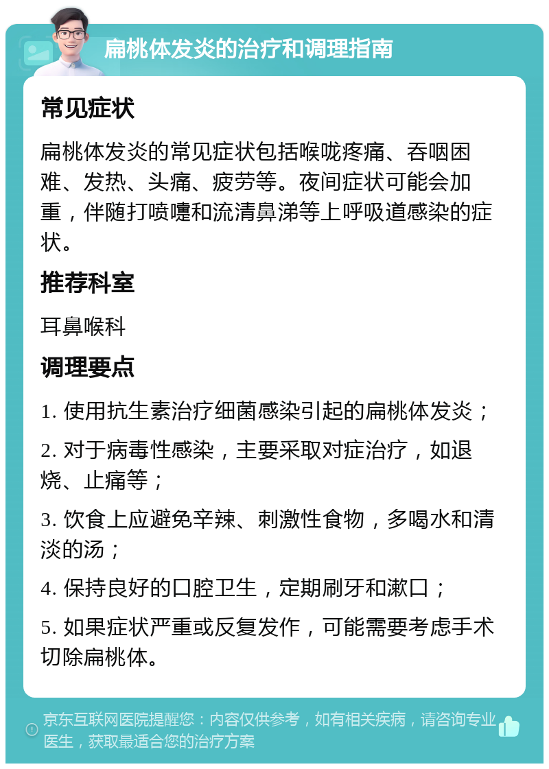 扁桃体发炎的治疗和调理指南 常见症状 扁桃体发炎的常见症状包括喉咙疼痛、吞咽困难、发热、头痛、疲劳等。夜间症状可能会加重，伴随打喷嚏和流清鼻涕等上呼吸道感染的症状。 推荐科室 耳鼻喉科 调理要点 1. 使用抗生素治疗细菌感染引起的扁桃体发炎； 2. 对于病毒性感染，主要采取对症治疗，如退烧、止痛等； 3. 饮食上应避免辛辣、刺激性食物，多喝水和清淡的汤； 4. 保持良好的口腔卫生，定期刷牙和漱口； 5. 如果症状严重或反复发作，可能需要考虑手术切除扁桃体。