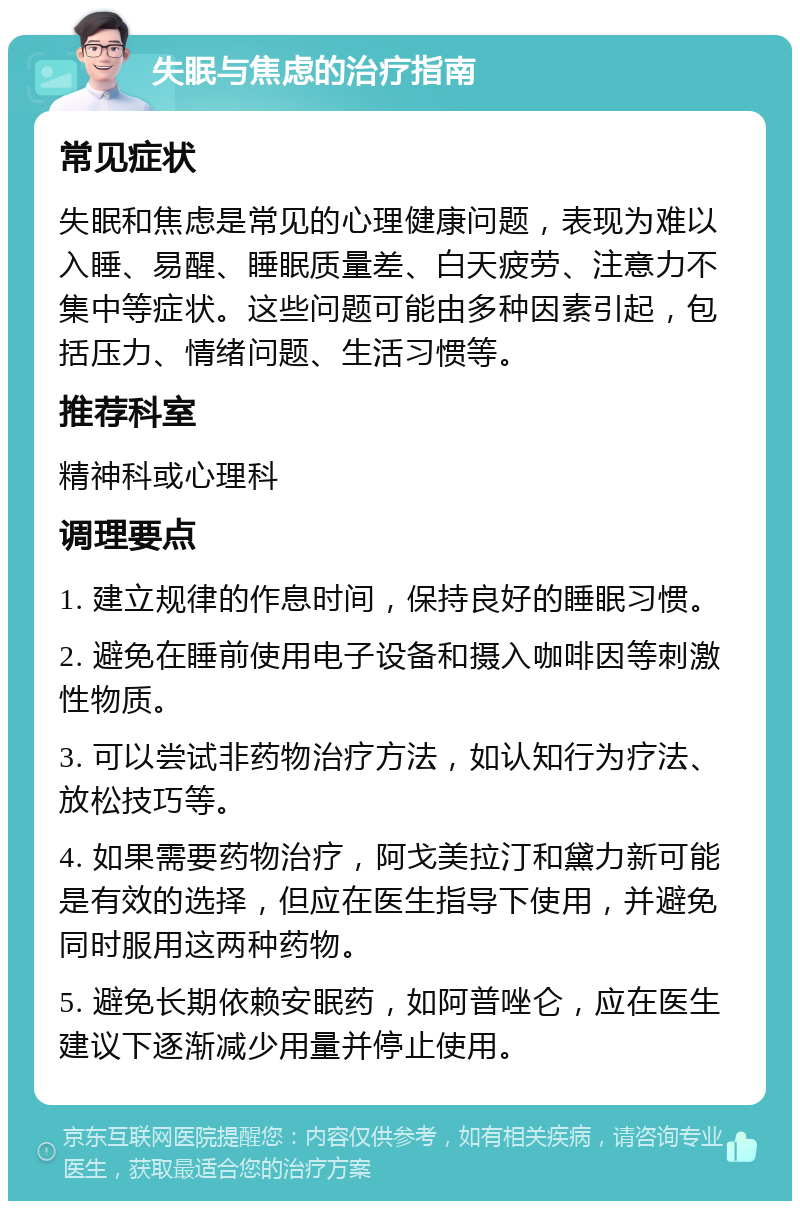 失眠与焦虑的治疗指南 常见症状 失眠和焦虑是常见的心理健康问题，表现为难以入睡、易醒、睡眠质量差、白天疲劳、注意力不集中等症状。这些问题可能由多种因素引起，包括压力、情绪问题、生活习惯等。 推荐科室 精神科或心理科 调理要点 1. 建立规律的作息时间，保持良好的睡眠习惯。 2. 避免在睡前使用电子设备和摄入咖啡因等刺激性物质。 3. 可以尝试非药物治疗方法，如认知行为疗法、放松技巧等。 4. 如果需要药物治疗，阿戈美拉汀和黛力新可能是有效的选择，但应在医生指导下使用，并避免同时服用这两种药物。 5. 避免长期依赖安眠药，如阿普唑仑，应在医生建议下逐渐减少用量并停止使用。