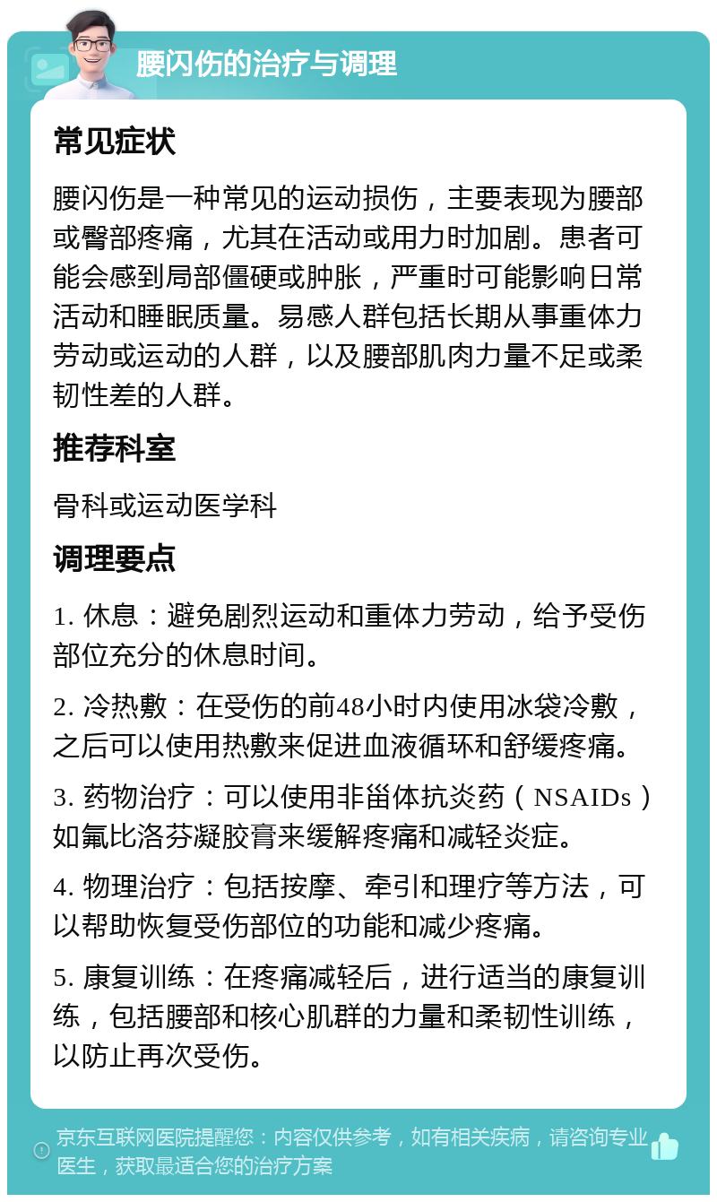 腰闪伤的治疗与调理 常见症状 腰闪伤是一种常见的运动损伤，主要表现为腰部或臀部疼痛，尤其在活动或用力时加剧。患者可能会感到局部僵硬或肿胀，严重时可能影响日常活动和睡眠质量。易感人群包括长期从事重体力劳动或运动的人群，以及腰部肌肉力量不足或柔韧性差的人群。 推荐科室 骨科或运动医学科 调理要点 1. 休息：避免剧烈运动和重体力劳动，给予受伤部位充分的休息时间。 2. 冷热敷：在受伤的前48小时内使用冰袋冷敷，之后可以使用热敷来促进血液循环和舒缓疼痛。 3. 药物治疗：可以使用非甾体抗炎药（NSAIDs）如氟比洛芬凝胶膏来缓解疼痛和减轻炎症。 4. 物理治疗：包括按摩、牵引和理疗等方法，可以帮助恢复受伤部位的功能和减少疼痛。 5. 康复训练：在疼痛减轻后，进行适当的康复训练，包括腰部和核心肌群的力量和柔韧性训练，以防止再次受伤。