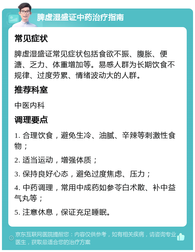 脾虚湿盛证中药治疗指南 常见症状 脾虚湿盛证常见症状包括食欲不振、腹胀、便溏、乏力、体重增加等。易感人群为长期饮食不规律、过度劳累、情绪波动大的人群。 推荐科室 中医内科 调理要点 1. 合理饮食，避免生冷、油腻、辛辣等刺激性食物； 2. 适当运动，增强体质； 3. 保持良好心态，避免过度焦虑、压力； 4. 中药调理，常用中成药如参苓白术散、补中益气丸等； 5. 注意休息，保证充足睡眠。