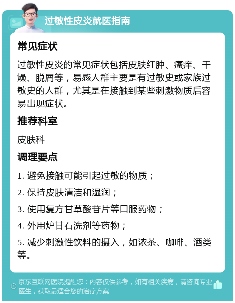 过敏性皮炎就医指南 常见症状 过敏性皮炎的常见症状包括皮肤红肿、瘙痒、干燥、脱屑等，易感人群主要是有过敏史或家族过敏史的人群，尤其是在接触到某些刺激物质后容易出现症状。 推荐科室 皮肤科 调理要点 1. 避免接触可能引起过敏的物质； 2. 保持皮肤清洁和湿润； 3. 使用复方甘草酸苷片等口服药物； 4. 外用炉甘石洗剂等药物； 5. 减少刺激性饮料的摄入，如浓茶、咖啡、酒类等。