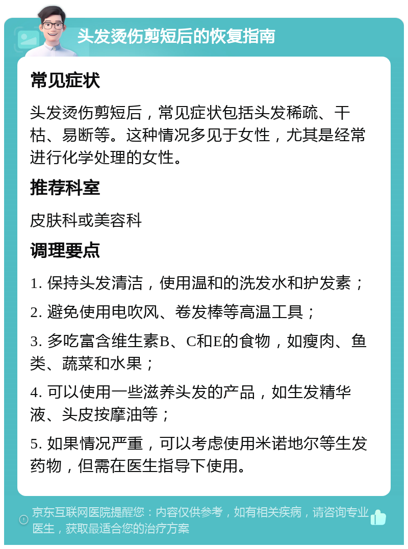 头发烫伤剪短后的恢复指南 常见症状 头发烫伤剪短后，常见症状包括头发稀疏、干枯、易断等。这种情况多见于女性，尤其是经常进行化学处理的女性。 推荐科室 皮肤科或美容科 调理要点 1. 保持头发清洁，使用温和的洗发水和护发素； 2. 避免使用电吹风、卷发棒等高温工具； 3. 多吃富含维生素B、C和E的食物，如瘦肉、鱼类、蔬菜和水果； 4. 可以使用一些滋养头发的产品，如生发精华液、头皮按摩油等； 5. 如果情况严重，可以考虑使用米诺地尔等生发药物，但需在医生指导下使用。