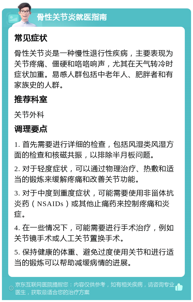 骨性关节炎就医指南 常见症状 骨性关节炎是一种慢性退行性疾病，主要表现为关节疼痛、僵硬和咯咯响声，尤其在天气转冷时症状加重。易感人群包括中老年人、肥胖者和有家族史的人群。 推荐科室 关节外科 调理要点 1. 首先需要进行详细的检查，包括风湿类风湿方面的检查和核磁共振，以排除半月板问题。 2. 对于轻度症状，可以通过物理治疗、热敷和适当的锻炼来缓解疼痛和改善关节功能。 3. 对于中度到重度症状，可能需要使用非甾体抗炎药（NSAIDs）或其他止痛药来控制疼痛和炎症。 4. 在一些情况下，可能需要进行手术治疗，例如关节镜手术或人工关节置换手术。 5. 保持健康的体重、避免过度使用关节和进行适当的锻炼可以帮助减缓病情的进展。