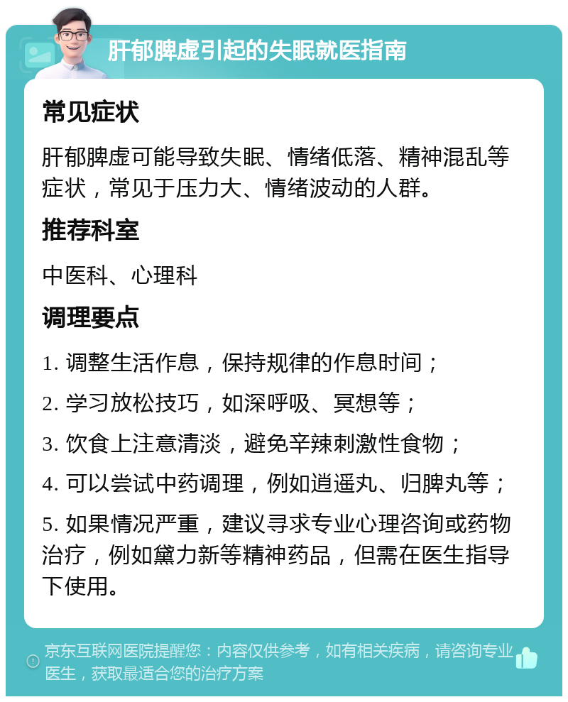 肝郁脾虚引起的失眠就医指南 常见症状 肝郁脾虚可能导致失眠、情绪低落、精神混乱等症状，常见于压力大、情绪波动的人群。 推荐科室 中医科、心理科 调理要点 1. 调整生活作息，保持规律的作息时间； 2. 学习放松技巧，如深呼吸、冥想等； 3. 饮食上注意清淡，避免辛辣刺激性食物； 4. 可以尝试中药调理，例如逍遥丸、归脾丸等； 5. 如果情况严重，建议寻求专业心理咨询或药物治疗，例如黛力新等精神药品，但需在医生指导下使用。