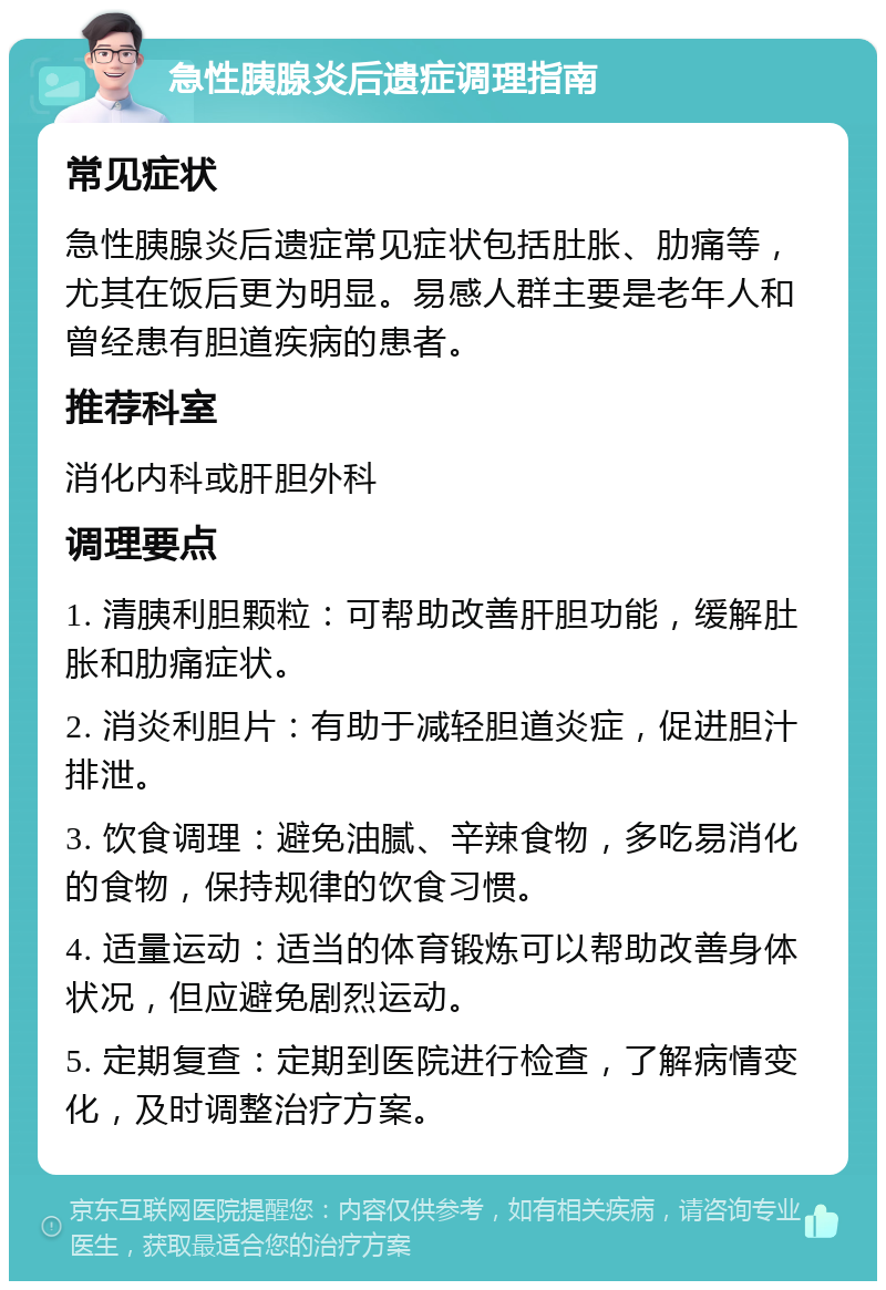 急性胰腺炎后遗症调理指南 常见症状 急性胰腺炎后遗症常见症状包括肚胀、肋痛等，尤其在饭后更为明显。易感人群主要是老年人和曾经患有胆道疾病的患者。 推荐科室 消化内科或肝胆外科 调理要点 1. 清胰利胆颗粒：可帮助改善肝胆功能，缓解肚胀和肋痛症状。 2. 消炎利胆片：有助于减轻胆道炎症，促进胆汁排泄。 3. 饮食调理：避免油腻、辛辣食物，多吃易消化的食物，保持规律的饮食习惯。 4. 适量运动：适当的体育锻炼可以帮助改善身体状况，但应避免剧烈运动。 5. 定期复查：定期到医院进行检查，了解病情变化，及时调整治疗方案。