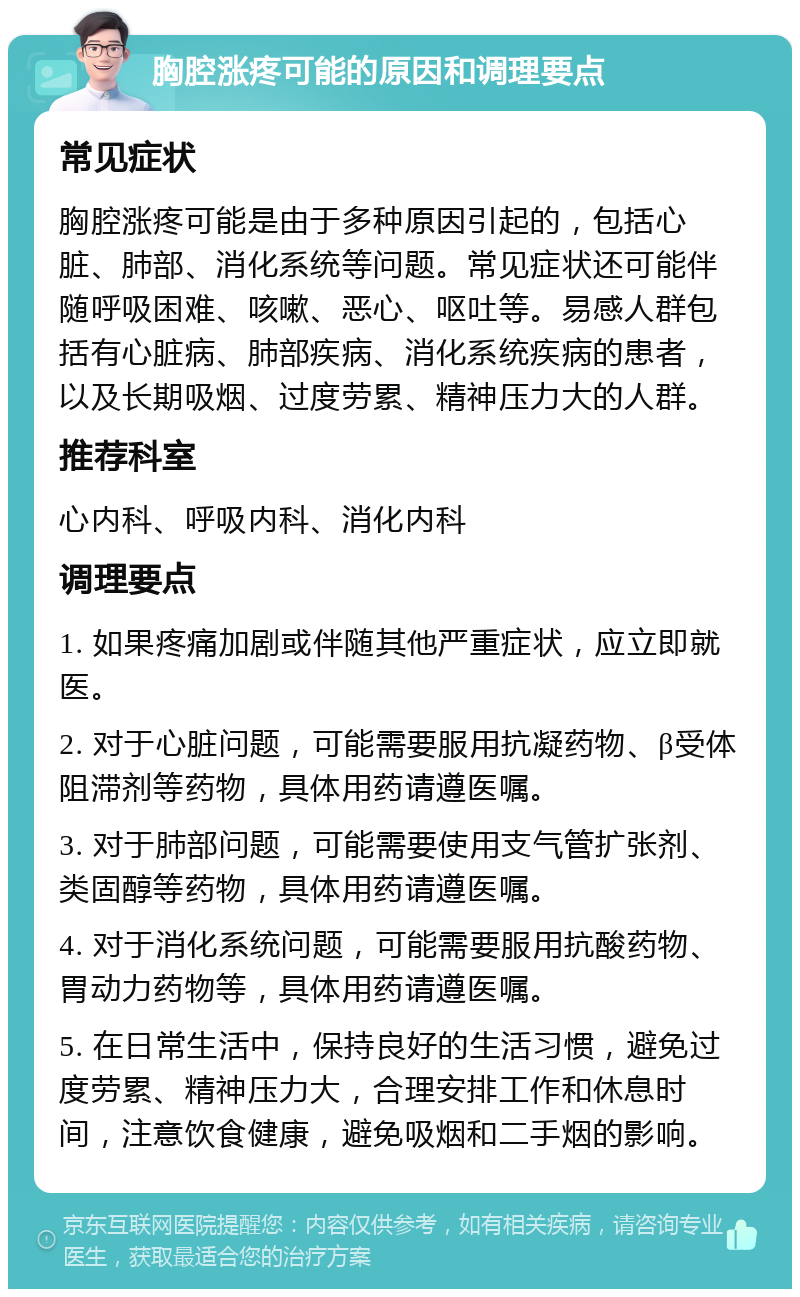 胸腔涨疼可能的原因和调理要点 常见症状 胸腔涨疼可能是由于多种原因引起的，包括心脏、肺部、消化系统等问题。常见症状还可能伴随呼吸困难、咳嗽、恶心、呕吐等。易感人群包括有心脏病、肺部疾病、消化系统疾病的患者，以及长期吸烟、过度劳累、精神压力大的人群。 推荐科室 心内科、呼吸内科、消化内科 调理要点 1. 如果疼痛加剧或伴随其他严重症状，应立即就医。 2. 对于心脏问题，可能需要服用抗凝药物、β受体阻滞剂等药物，具体用药请遵医嘱。 3. 对于肺部问题，可能需要使用支气管扩张剂、类固醇等药物，具体用药请遵医嘱。 4. 对于消化系统问题，可能需要服用抗酸药物、胃动力药物等，具体用药请遵医嘱。 5. 在日常生活中，保持良好的生活习惯，避免过度劳累、精神压力大，合理安排工作和休息时间，注意饮食健康，避免吸烟和二手烟的影响。