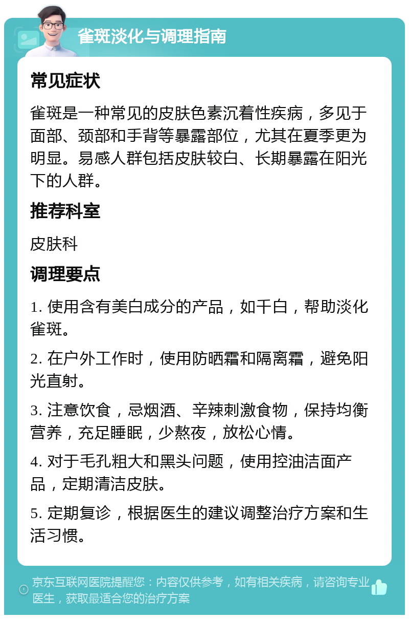 雀斑淡化与调理指南 常见症状 雀斑是一种常见的皮肤色素沉着性疾病，多见于面部、颈部和手背等暴露部位，尤其在夏季更为明显。易感人群包括皮肤较白、长期暴露在阳光下的人群。 推荐科室 皮肤科 调理要点 1. 使用含有美白成分的产品，如千白，帮助淡化雀斑。 2. 在户外工作时，使用防晒霜和隔离霜，避免阳光直射。 3. 注意饮食，忌烟酒、辛辣刺激食物，保持均衡营养，充足睡眠，少熬夜，放松心情。 4. 对于毛孔粗大和黑头问题，使用控油洁面产品，定期清洁皮肤。 5. 定期复诊，根据医生的建议调整治疗方案和生活习惯。