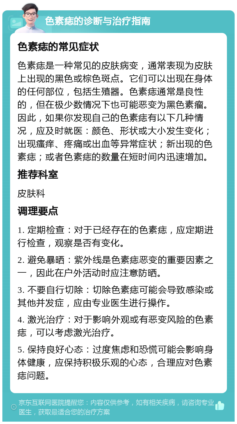 色素痣的诊断与治疗指南 色素痣的常见症状 色素痣是一种常见的皮肤病变，通常表现为皮肤上出现的黑色或棕色斑点。它们可以出现在身体的任何部位，包括生殖器。色素痣通常是良性的，但在极少数情况下也可能恶变为黑色素瘤。因此，如果你发现自己的色素痣有以下几种情况，应及时就医：颜色、形状或大小发生变化；出现瘙痒、疼痛或出血等异常症状；新出现的色素痣；或者色素痣的数量在短时间内迅速增加。 推荐科室 皮肤科 调理要点 1. 定期检查：对于已经存在的色素痣，应定期进行检查，观察是否有变化。 2. 避免暴晒：紫外线是色素痣恶变的重要因素之一，因此在户外活动时应注意防晒。 3. 不要自行切除：切除色素痣可能会导致感染或其他并发症，应由专业医生进行操作。 4. 激光治疗：对于影响外观或有恶变风险的色素痣，可以考虑激光治疗。 5. 保持良好心态：过度焦虑和恐慌可能会影响身体健康，应保持积极乐观的心态，合理应对色素痣问题。