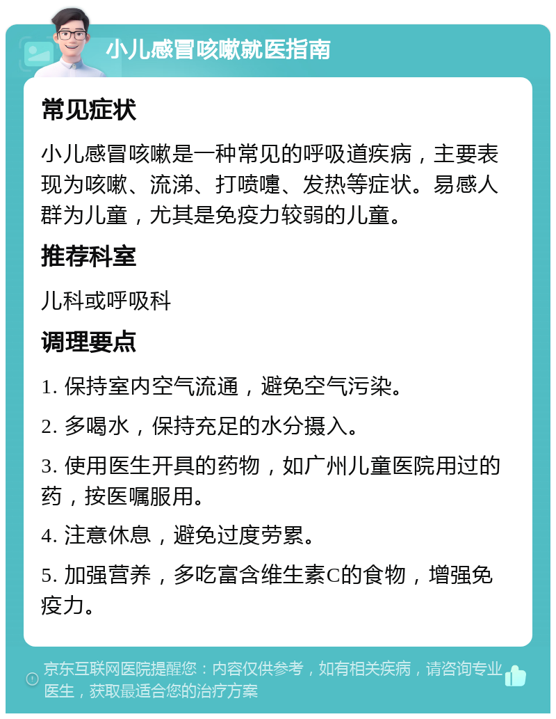 小儿感冒咳嗽就医指南 常见症状 小儿感冒咳嗽是一种常见的呼吸道疾病，主要表现为咳嗽、流涕、打喷嚏、发热等症状。易感人群为儿童，尤其是免疫力较弱的儿童。 推荐科室 儿科或呼吸科 调理要点 1. 保持室内空气流通，避免空气污染。 2. 多喝水，保持充足的水分摄入。 3. 使用医生开具的药物，如广州儿童医院用过的药，按医嘱服用。 4. 注意休息，避免过度劳累。 5. 加强营养，多吃富含维生素C的食物，增强免疫力。