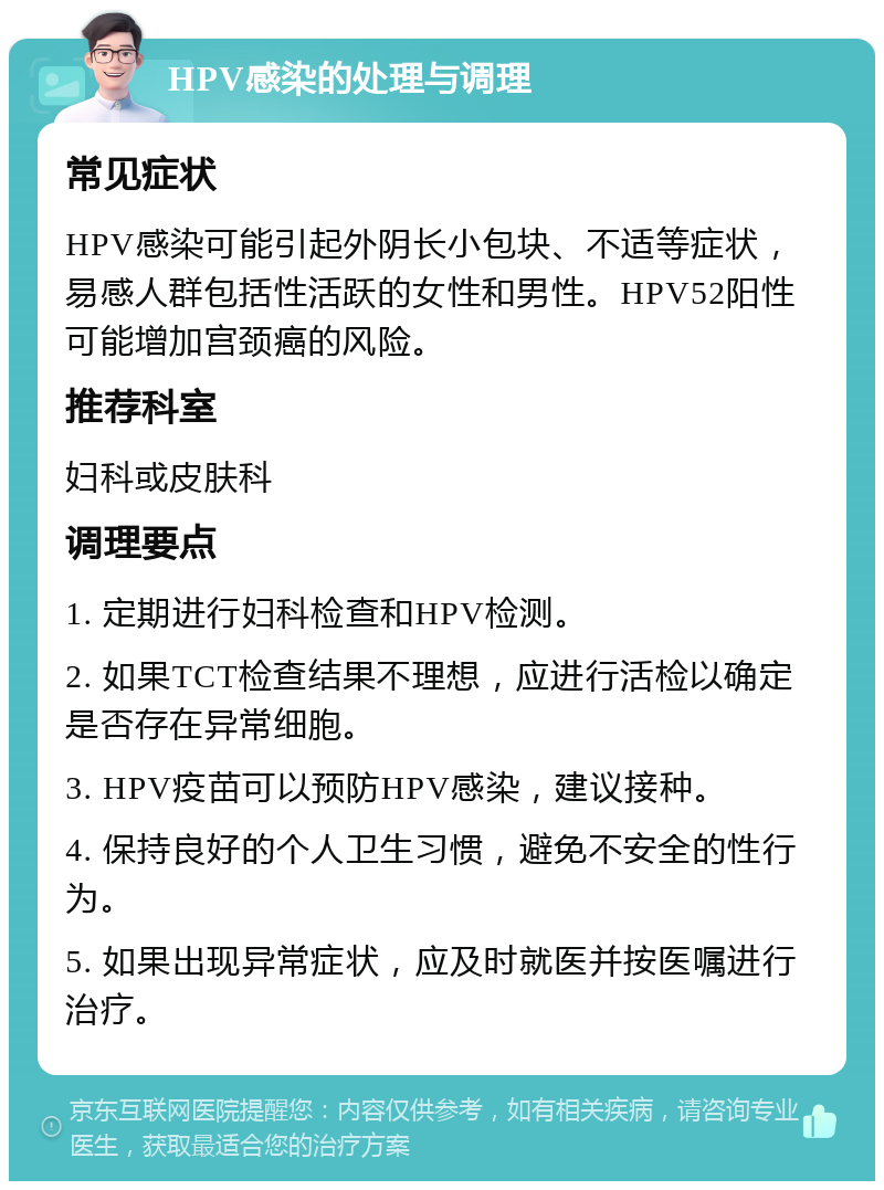 HPV感染的处理与调理 常见症状 HPV感染可能引起外阴长小包块、不适等症状，易感人群包括性活跃的女性和男性。HPV52阳性可能增加宫颈癌的风险。 推荐科室 妇科或皮肤科 调理要点 1. 定期进行妇科检查和HPV检测。 2. 如果TCT检查结果不理想，应进行活检以确定是否存在异常细胞。 3. HPV疫苗可以预防HPV感染，建议接种。 4. 保持良好的个人卫生习惯，避免不安全的性行为。 5. 如果出现异常症状，应及时就医并按医嘱进行治疗。