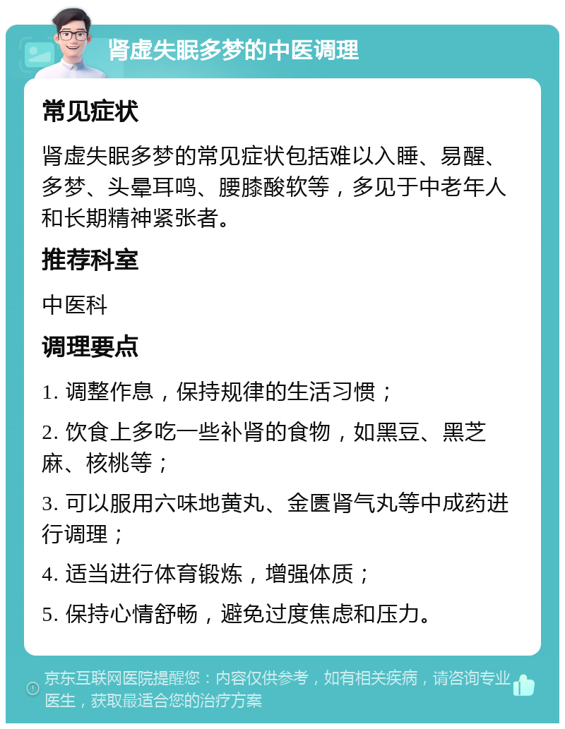 肾虚失眠多梦的中医调理 常见症状 肾虚失眠多梦的常见症状包括难以入睡、易醒、多梦、头晕耳鸣、腰膝酸软等，多见于中老年人和长期精神紧张者。 推荐科室 中医科 调理要点 1. 调整作息，保持规律的生活习惯； 2. 饮食上多吃一些补肾的食物，如黑豆、黑芝麻、核桃等； 3. 可以服用六味地黄丸、金匮肾气丸等中成药进行调理； 4. 适当进行体育锻炼，增强体质； 5. 保持心情舒畅，避免过度焦虑和压力。