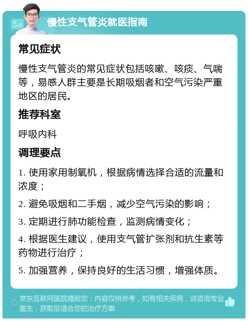 慢性支气管炎就医指南 常见症状 慢性支气管炎的常见症状包括咳嗽、咳痰、气喘等，易感人群主要是长期吸烟者和空气污染严重地区的居民。 推荐科室 呼吸内科 调理要点 1. 使用家用制氧机，根据病情选择合适的流量和浓度； 2. 避免吸烟和二手烟，减少空气污染的影响； 3. 定期进行肺功能检查，监测病情变化； 4. 根据医生建议，使用支气管扩张剂和抗生素等药物进行治疗； 5. 加强营养，保持良好的生活习惯，增强体质。