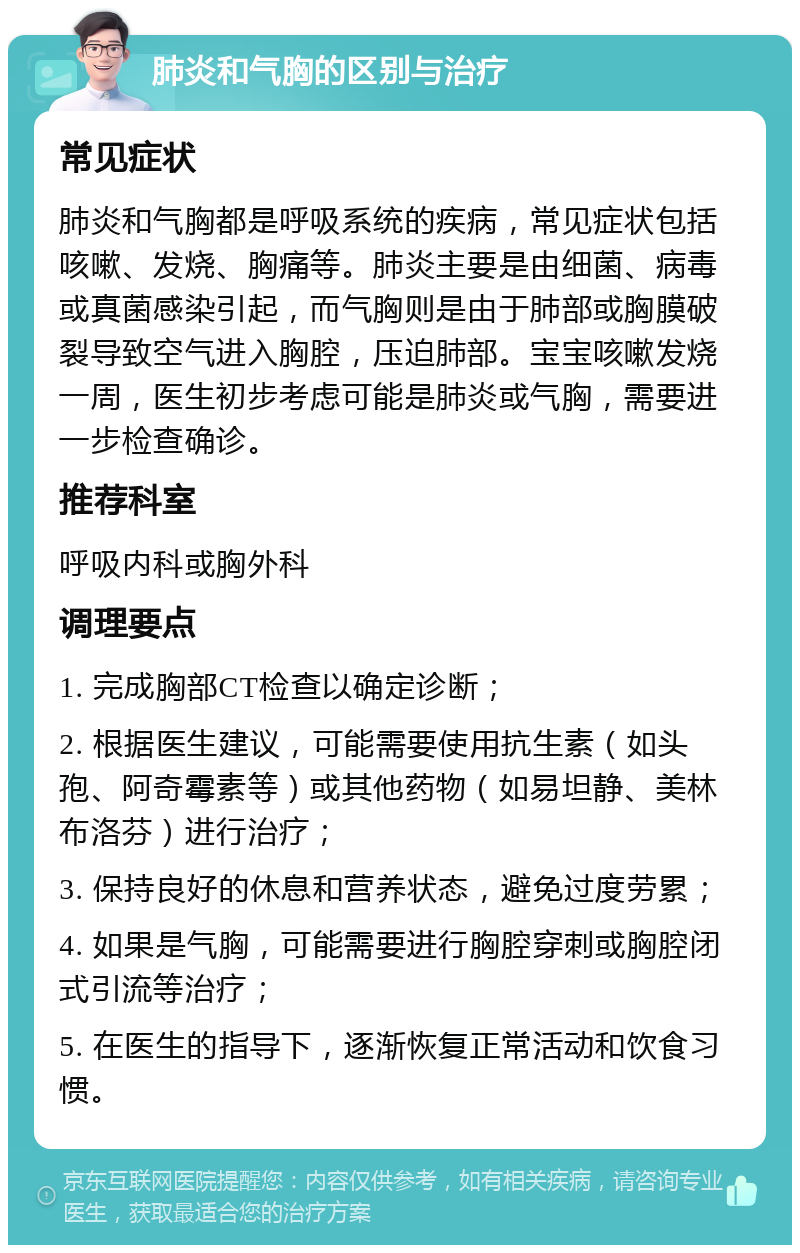 肺炎和气胸的区别与治疗 常见症状 肺炎和气胸都是呼吸系统的疾病，常见症状包括咳嗽、发烧、胸痛等。肺炎主要是由细菌、病毒或真菌感染引起，而气胸则是由于肺部或胸膜破裂导致空气进入胸腔，压迫肺部。宝宝咳嗽发烧一周，医生初步考虑可能是肺炎或气胸，需要进一步检查确诊。 推荐科室 呼吸内科或胸外科 调理要点 1. 完成胸部CT检查以确定诊断； 2. 根据医生建议，可能需要使用抗生素（如头孢、阿奇霉素等）或其他药物（如易坦静、美林布洛芬）进行治疗； 3. 保持良好的休息和营养状态，避免过度劳累； 4. 如果是气胸，可能需要进行胸腔穿刺或胸腔闭式引流等治疗； 5. 在医生的指导下，逐渐恢复正常活动和饮食习惯。