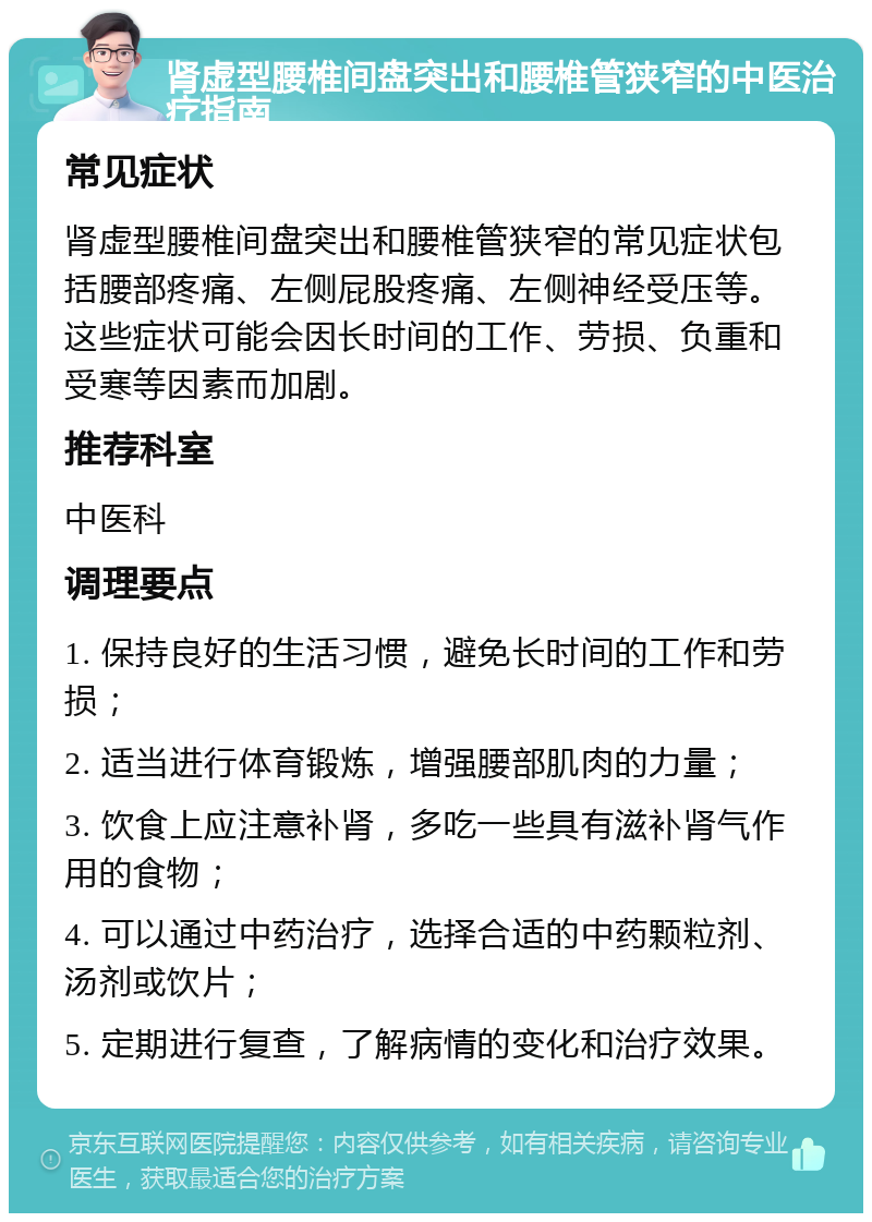 肾虚型腰椎间盘突出和腰椎管狭窄的中医治疗指南 常见症状 肾虚型腰椎间盘突出和腰椎管狭窄的常见症状包括腰部疼痛、左侧屁股疼痛、左侧神经受压等。这些症状可能会因长时间的工作、劳损、负重和受寒等因素而加剧。 推荐科室 中医科 调理要点 1. 保持良好的生活习惯，避免长时间的工作和劳损； 2. 适当进行体育锻炼，增强腰部肌肉的力量； 3. 饮食上应注意补肾，多吃一些具有滋补肾气作用的食物； 4. 可以通过中药治疗，选择合适的中药颗粒剂、汤剂或饮片； 5. 定期进行复查，了解病情的变化和治疗效果。