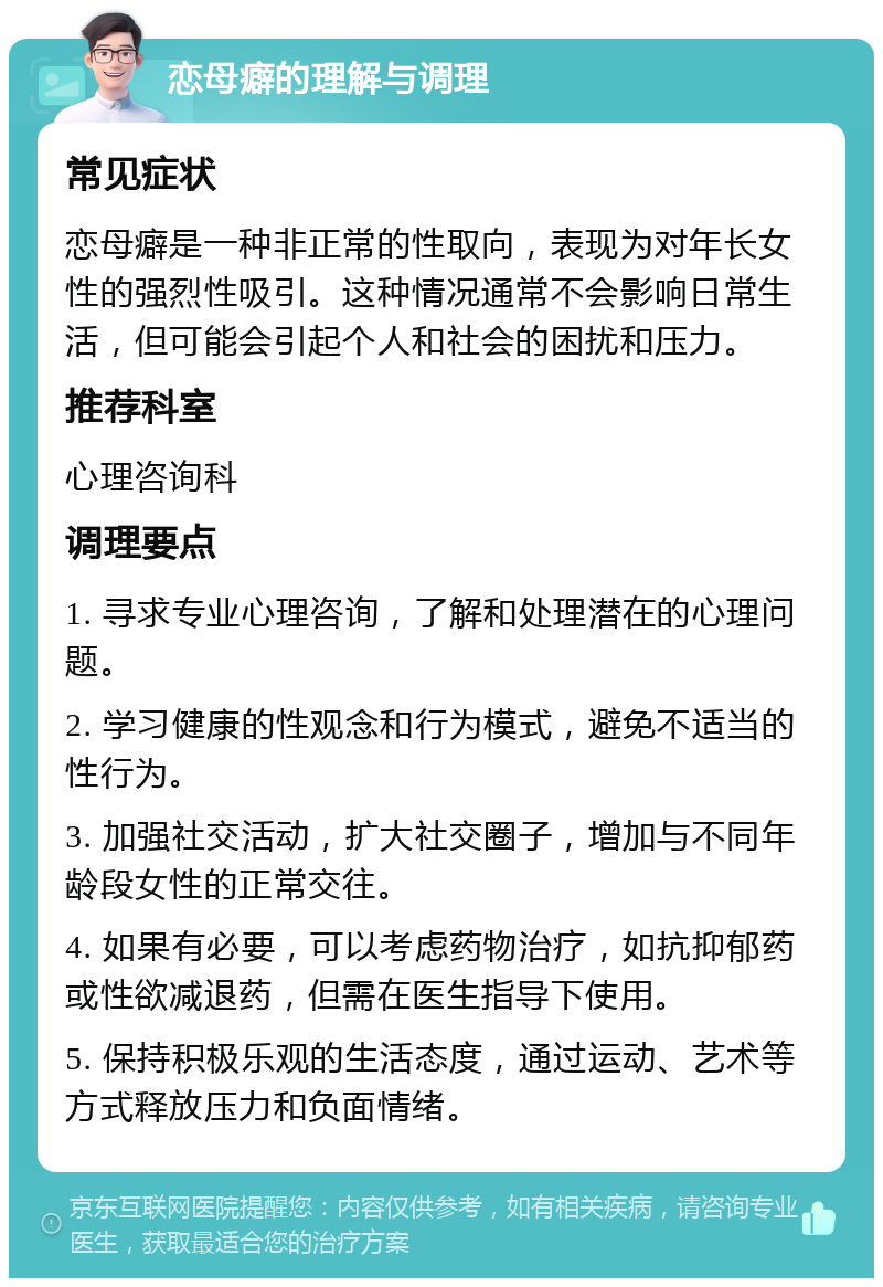 恋母癖的理解与调理 常见症状 恋母癖是一种非正常的性取向，表现为对年长女性的强烈性吸引。这种情况通常不会影响日常生活，但可能会引起个人和社会的困扰和压力。 推荐科室 心理咨询科 调理要点 1. 寻求专业心理咨询，了解和处理潜在的心理问题。 2. 学习健康的性观念和行为模式，避免不适当的性行为。 3. 加强社交活动，扩大社交圈子，增加与不同年龄段女性的正常交往。 4. 如果有必要，可以考虑药物治疗，如抗抑郁药或性欲减退药，但需在医生指导下使用。 5. 保持积极乐观的生活态度，通过运动、艺术等方式释放压力和负面情绪。