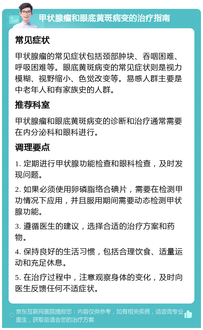 甲状腺瘤和眼底黄斑病变的治疗指南 常见症状 甲状腺瘤的常见症状包括颈部肿块、吞咽困难、呼吸困难等。眼底黄斑病变的常见症状则是视力模糊、视野缩小、色觉改变等。易感人群主要是中老年人和有家族史的人群。 推荐科室 甲状腺瘤和眼底黄斑病变的诊断和治疗通常需要在内分泌科和眼科进行。 调理要点 1. 定期进行甲状腺功能检查和眼科检查，及时发现问题。 2. 如果必须使用卵磷脂络合碘片，需要在检测甲功情况下应用，并且服用期间需要动态检测甲状腺功能。 3. 遵循医生的建议，选择合适的治疗方案和药物。 4. 保持良好的生活习惯，包括合理饮食、适量运动和充足休息。 5. 在治疗过程中，注意观察身体的变化，及时向医生反馈任何不适症状。