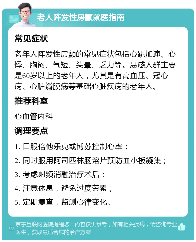 老人阵发性房颤就医指南 常见症状 老年人阵发性房颤的常见症状包括心跳加速、心悸、胸闷、气短、头晕、乏力等。易感人群主要是60岁以上的老年人，尤其是有高血压、冠心病、心脏瓣膜病等基础心脏疾病的老年人。 推荐科室 心血管内科 调理要点 1. 口服倍他乐克或博苏控制心率； 2. 同时服用阿司匹林肠溶片预防血小板凝集； 3. 考虑射频消融治疗术后； 4. 注意休息，避免过度劳累； 5. 定期复查，监测心律变化。