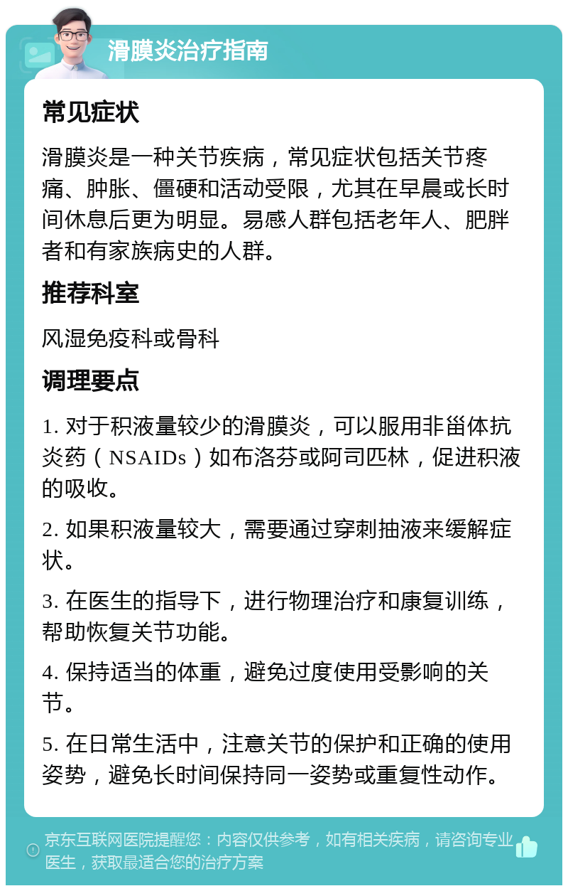 滑膜炎治疗指南 常见症状 滑膜炎是一种关节疾病，常见症状包括关节疼痛、肿胀、僵硬和活动受限，尤其在早晨或长时间休息后更为明显。易感人群包括老年人、肥胖者和有家族病史的人群。 推荐科室 风湿免疫科或骨科 调理要点 1. 对于积液量较少的滑膜炎，可以服用非甾体抗炎药（NSAIDs）如布洛芬或阿司匹林，促进积液的吸收。 2. 如果积液量较大，需要通过穿刺抽液来缓解症状。 3. 在医生的指导下，进行物理治疗和康复训练，帮助恢复关节功能。 4. 保持适当的体重，避免过度使用受影响的关节。 5. 在日常生活中，注意关节的保护和正确的使用姿势，避免长时间保持同一姿势或重复性动作。