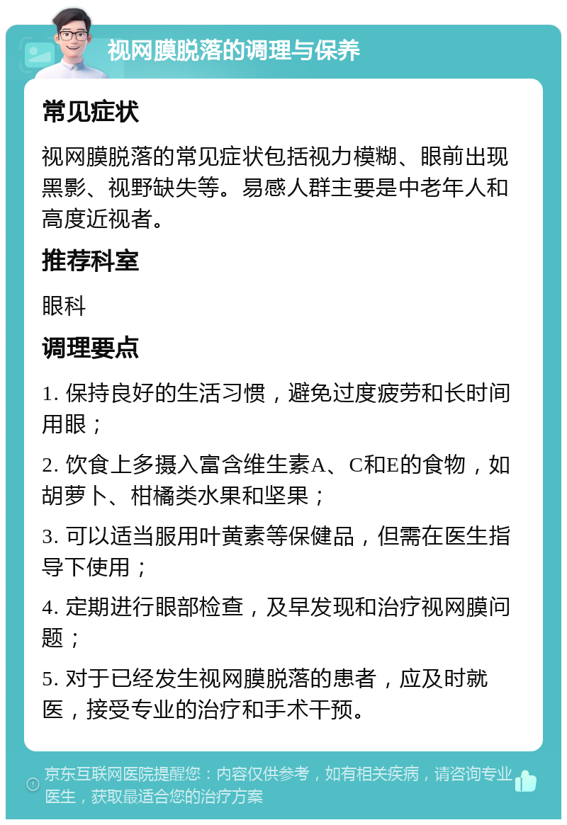 视网膜脱落的调理与保养 常见症状 视网膜脱落的常见症状包括视力模糊、眼前出现黑影、视野缺失等。易感人群主要是中老年人和高度近视者。 推荐科室 眼科 调理要点 1. 保持良好的生活习惯，避免过度疲劳和长时间用眼； 2. 饮食上多摄入富含维生素A、C和E的食物，如胡萝卜、柑橘类水果和坚果； 3. 可以适当服用叶黄素等保健品，但需在医生指导下使用； 4. 定期进行眼部检查，及早发现和治疗视网膜问题； 5. 对于已经发生视网膜脱落的患者，应及时就医，接受专业的治疗和手术干预。