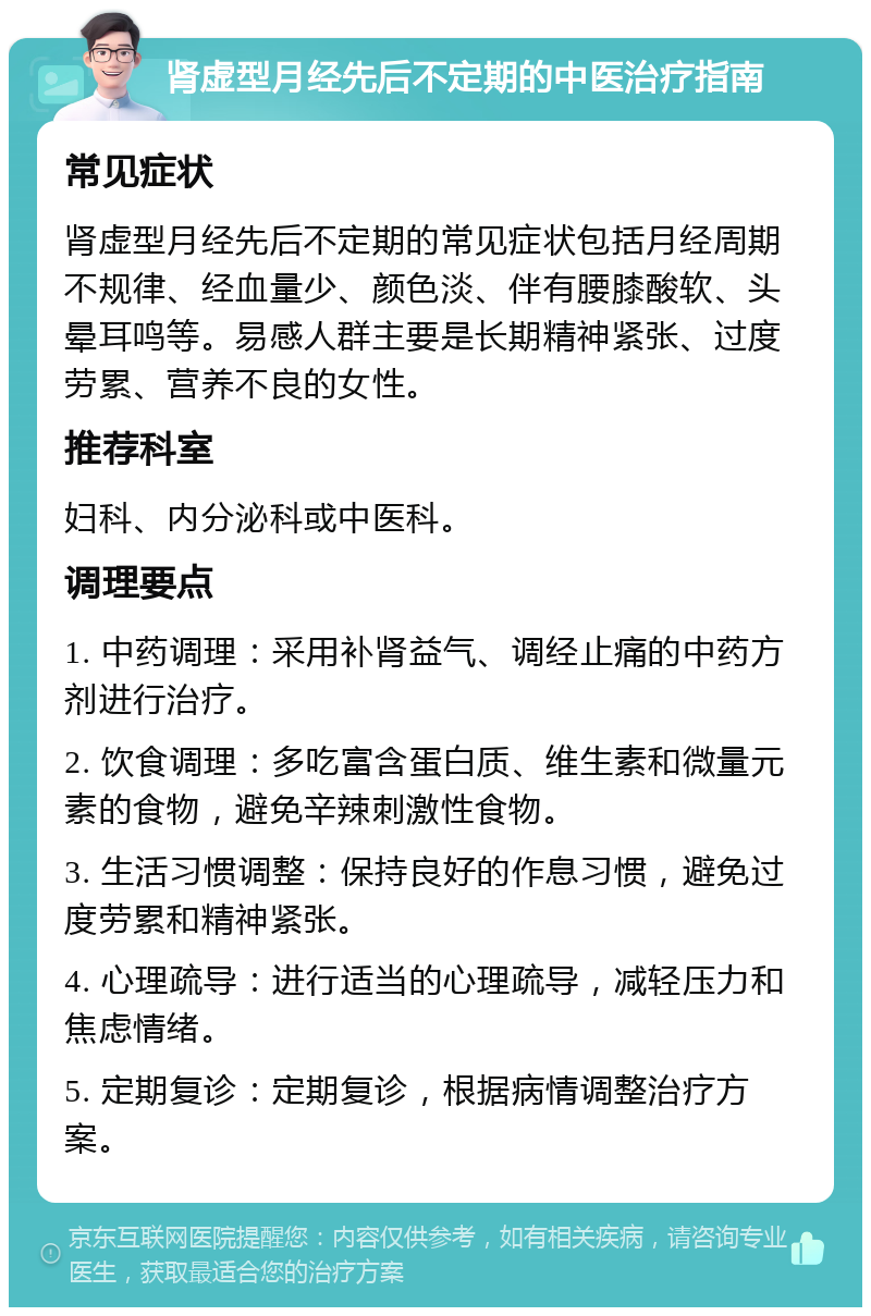 肾虚型月经先后不定期的中医治疗指南 常见症状 肾虚型月经先后不定期的常见症状包括月经周期不规律、经血量少、颜色淡、伴有腰膝酸软、头晕耳鸣等。易感人群主要是长期精神紧张、过度劳累、营养不良的女性。 推荐科室 妇科、内分泌科或中医科。 调理要点 1. 中药调理：采用补肾益气、调经止痛的中药方剂进行治疗。 2. 饮食调理：多吃富含蛋白质、维生素和微量元素的食物，避免辛辣刺激性食物。 3. 生活习惯调整：保持良好的作息习惯，避免过度劳累和精神紧张。 4. 心理疏导：进行适当的心理疏导，减轻压力和焦虑情绪。 5. 定期复诊：定期复诊，根据病情调整治疗方案。