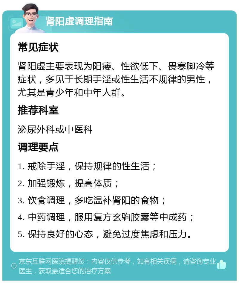 肾阳虚调理指南 常见症状 肾阳虚主要表现为阳痿、性欲低下、畏寒脚冷等症状，多见于长期手淫或性生活不规律的男性，尤其是青少年和中年人群。 推荐科室 泌尿外科或中医科 调理要点 1. 戒除手淫，保持规律的性生活； 2. 加强锻炼，提高体质； 3. 饮食调理，多吃温补肾阳的食物； 4. 中药调理，服用复方玄驹胶囊等中成药； 5. 保持良好的心态，避免过度焦虑和压力。