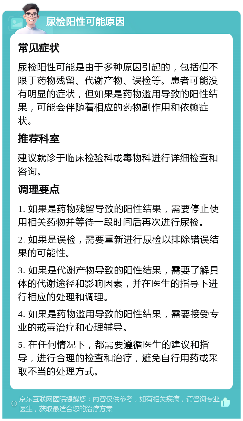 尿检阳性可能原因 常见症状 尿检阳性可能是由于多种原因引起的，包括但不限于药物残留、代谢产物、误检等。患者可能没有明显的症状，但如果是药物滥用导致的阳性结果，可能会伴随着相应的药物副作用和依赖症状。 推荐科室 建议就诊于临床检验科或毒物科进行详细检查和咨询。 调理要点 1. 如果是药物残留导致的阳性结果，需要停止使用相关药物并等待一段时间后再次进行尿检。 2. 如果是误检，需要重新进行尿检以排除错误结果的可能性。 3. 如果是代谢产物导致的阳性结果，需要了解具体的代谢途径和影响因素，并在医生的指导下进行相应的处理和调理。 4. 如果是药物滥用导致的阳性结果，需要接受专业的戒毒治疗和心理辅导。 5. 在任何情况下，都需要遵循医生的建议和指导，进行合理的检查和治疗，避免自行用药或采取不当的处理方式。