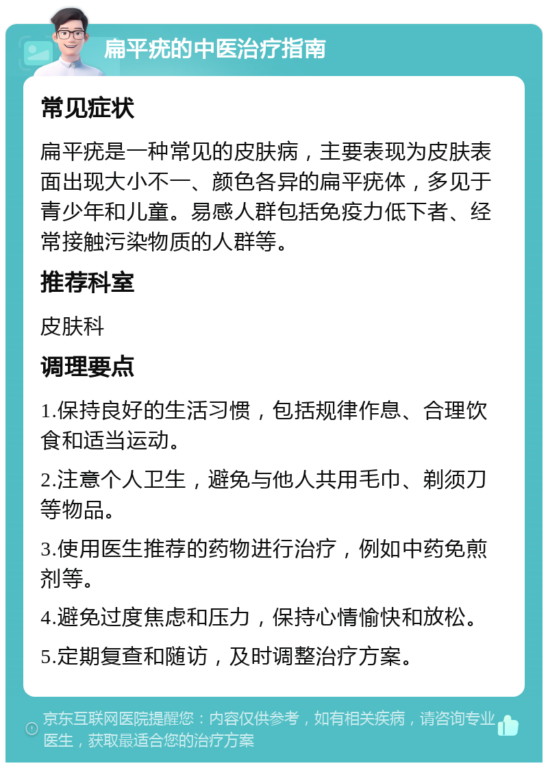 扁平疣的中医治疗指南 常见症状 扁平疣是一种常见的皮肤病，主要表现为皮肤表面出现大小不一、颜色各异的扁平疣体，多见于青少年和儿童。易感人群包括免疫力低下者、经常接触污染物质的人群等。 推荐科室 皮肤科 调理要点 1.保持良好的生活习惯，包括规律作息、合理饮食和适当运动。 2.注意个人卫生，避免与他人共用毛巾、剃须刀等物品。 3.使用医生推荐的药物进行治疗，例如中药免煎剂等。 4.避免过度焦虑和压力，保持心情愉快和放松。 5.定期复查和随访，及时调整治疗方案。