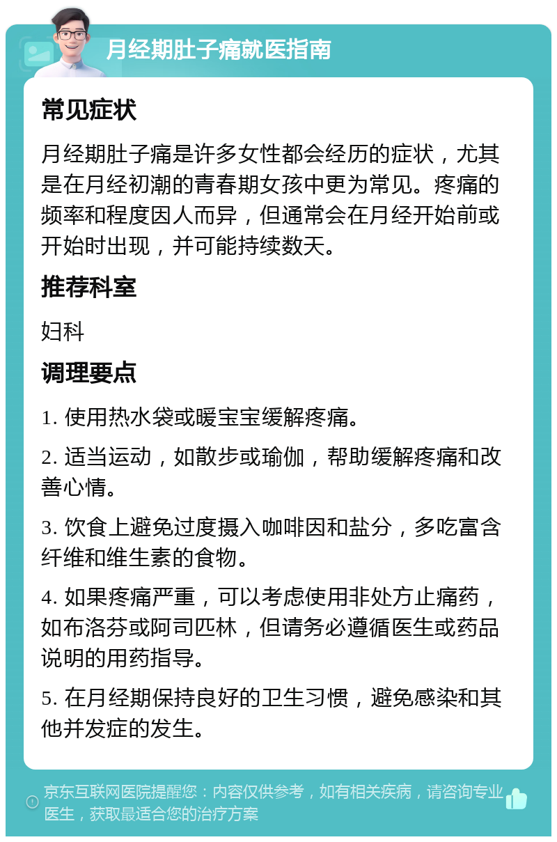 月经期肚子痛就医指南 常见症状 月经期肚子痛是许多女性都会经历的症状，尤其是在月经初潮的青春期女孩中更为常见。疼痛的频率和程度因人而异，但通常会在月经开始前或开始时出现，并可能持续数天。 推荐科室 妇科 调理要点 1. 使用热水袋或暖宝宝缓解疼痛。 2. 适当运动，如散步或瑜伽，帮助缓解疼痛和改善心情。 3. 饮食上避免过度摄入咖啡因和盐分，多吃富含纤维和维生素的食物。 4. 如果疼痛严重，可以考虑使用非处方止痛药，如布洛芬或阿司匹林，但请务必遵循医生或药品说明的用药指导。 5. 在月经期保持良好的卫生习惯，避免感染和其他并发症的发生。