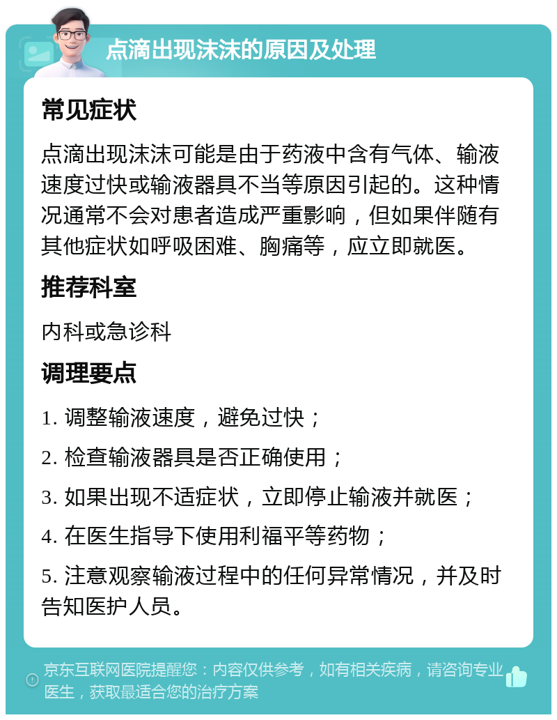 点滴出现沫沫的原因及处理 常见症状 点滴出现沫沫可能是由于药液中含有气体、输液速度过快或输液器具不当等原因引起的。这种情况通常不会对患者造成严重影响，但如果伴随有其他症状如呼吸困难、胸痛等，应立即就医。 推荐科室 内科或急诊科 调理要点 1. 调整输液速度，避免过快； 2. 检查输液器具是否正确使用； 3. 如果出现不适症状，立即停止输液并就医； 4. 在医生指导下使用利福平等药物； 5. 注意观察输液过程中的任何异常情况，并及时告知医护人员。