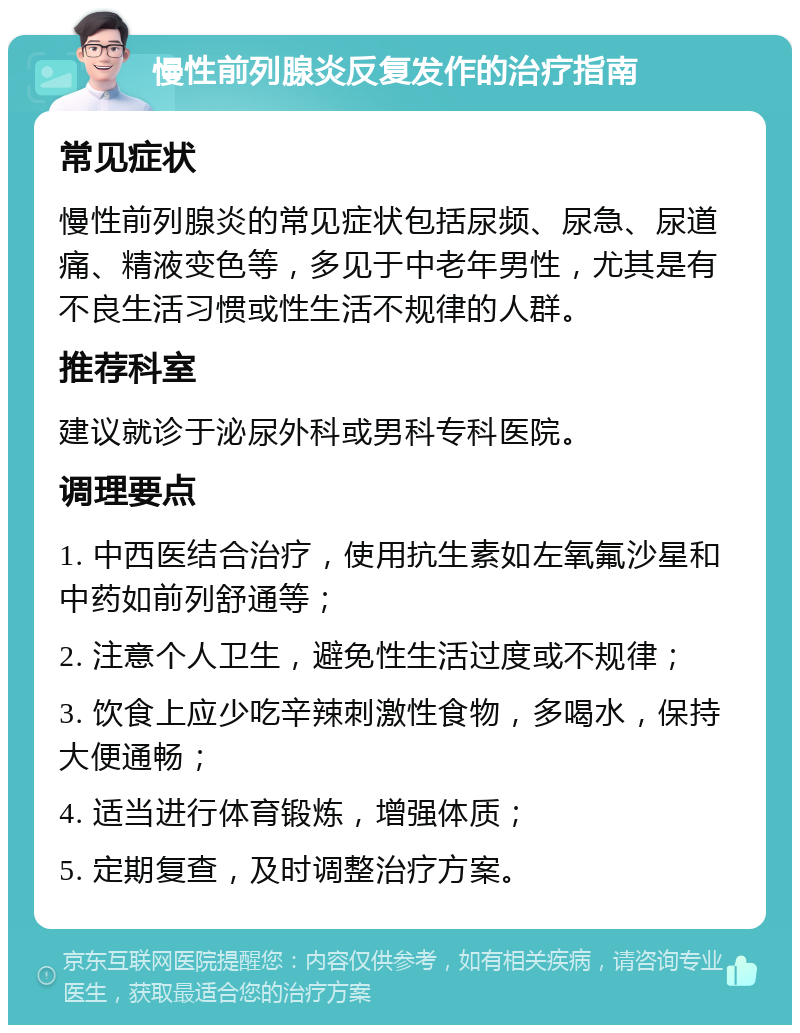 慢性前列腺炎反复发作的治疗指南 常见症状 慢性前列腺炎的常见症状包括尿频、尿急、尿道痛、精液变色等，多见于中老年男性，尤其是有不良生活习惯或性生活不规律的人群。 推荐科室 建议就诊于泌尿外科或男科专科医院。 调理要点 1. 中西医结合治疗，使用抗生素如左氧氟沙星和中药如前列舒通等； 2. 注意个人卫生，避免性生活过度或不规律； 3. 饮食上应少吃辛辣刺激性食物，多喝水，保持大便通畅； 4. 适当进行体育锻炼，增强体质； 5. 定期复查，及时调整治疗方案。