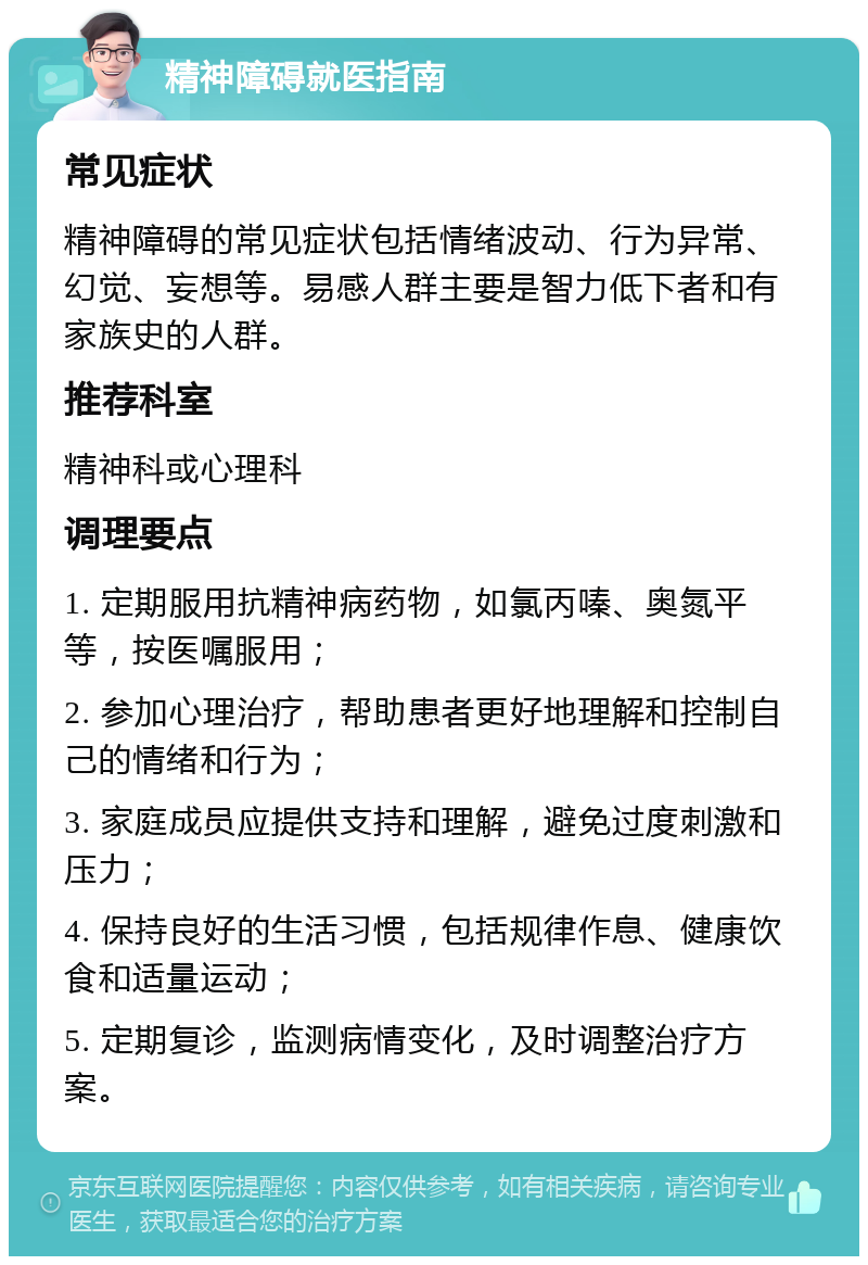 精神障碍就医指南 常见症状 精神障碍的常见症状包括情绪波动、行为异常、幻觉、妄想等。易感人群主要是智力低下者和有家族史的人群。 推荐科室 精神科或心理科 调理要点 1. 定期服用抗精神病药物，如氯丙嗪、奥氮平等，按医嘱服用； 2. 参加心理治疗，帮助患者更好地理解和控制自己的情绪和行为； 3. 家庭成员应提供支持和理解，避免过度刺激和压力； 4. 保持良好的生活习惯，包括规律作息、健康饮食和适量运动； 5. 定期复诊，监测病情变化，及时调整治疗方案。