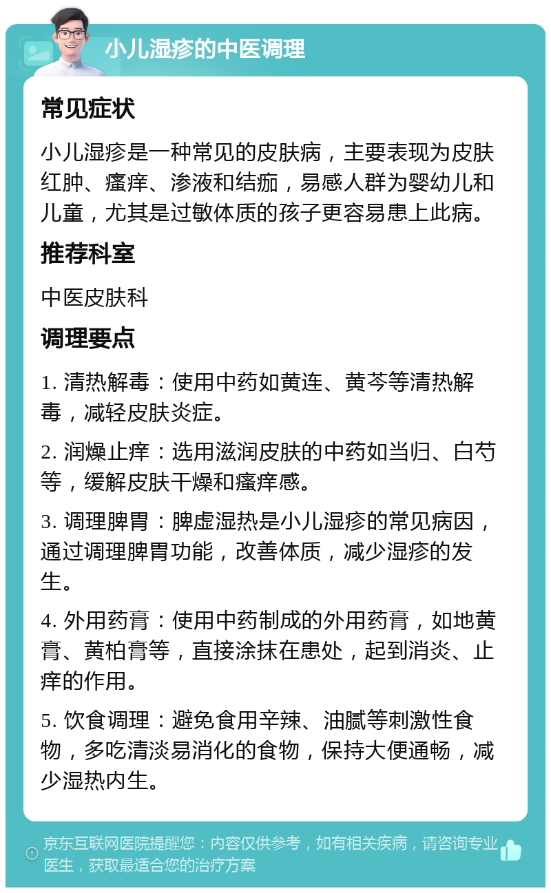 小儿湿疹的中医调理 常见症状 小儿湿疹是一种常见的皮肤病，主要表现为皮肤红肿、瘙痒、渗液和结痂，易感人群为婴幼儿和儿童，尤其是过敏体质的孩子更容易患上此病。 推荐科室 中医皮肤科 调理要点 1. 清热解毒：使用中药如黄连、黄芩等清热解毒，减轻皮肤炎症。 2. 润燥止痒：选用滋润皮肤的中药如当归、白芍等，缓解皮肤干燥和瘙痒感。 3. 调理脾胃：脾虚湿热是小儿湿疹的常见病因，通过调理脾胃功能，改善体质，减少湿疹的发生。 4. 外用药膏：使用中药制成的外用药膏，如地黄膏、黄柏膏等，直接涂抹在患处，起到消炎、止痒的作用。 5. 饮食调理：避免食用辛辣、油腻等刺激性食物，多吃清淡易消化的食物，保持大便通畅，减少湿热内生。