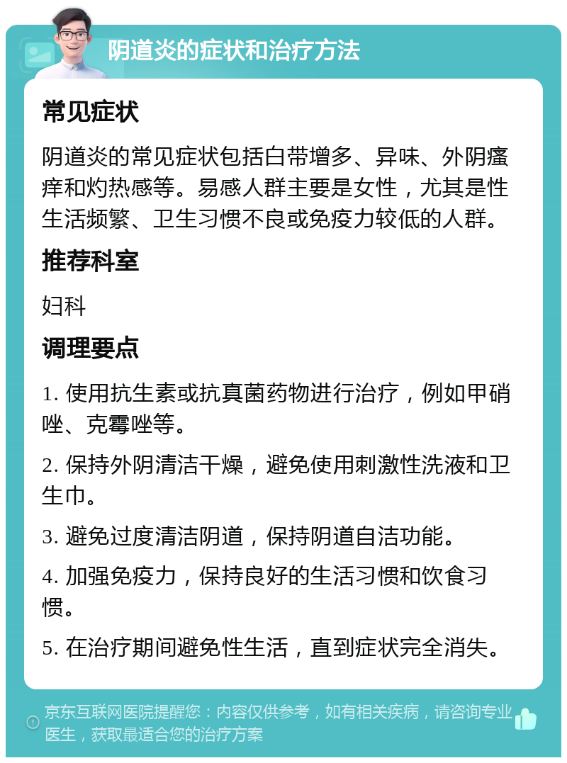 阴道炎的症状和治疗方法 常见症状 阴道炎的常见症状包括白带增多、异味、外阴瘙痒和灼热感等。易感人群主要是女性，尤其是性生活频繁、卫生习惯不良或免疫力较低的人群。 推荐科室 妇科 调理要点 1. 使用抗生素或抗真菌药物进行治疗，例如甲硝唑、克霉唑等。 2. 保持外阴清洁干燥，避免使用刺激性洗液和卫生巾。 3. 避免过度清洁阴道，保持阴道自洁功能。 4. 加强免疫力，保持良好的生活习惯和饮食习惯。 5. 在治疗期间避免性生活，直到症状完全消失。