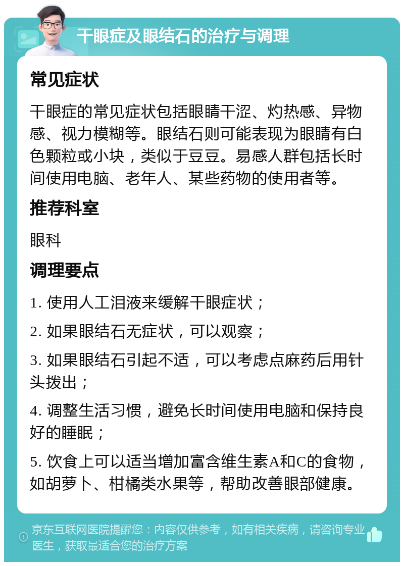 干眼症及眼结石的治疗与调理 常见症状 干眼症的常见症状包括眼睛干涩、灼热感、异物感、视力模糊等。眼结石则可能表现为眼睛有白色颗粒或小块，类似于豆豆。易感人群包括长时间使用电脑、老年人、某些药物的使用者等。 推荐科室 眼科 调理要点 1. 使用人工泪液来缓解干眼症状； 2. 如果眼结石无症状，可以观察； 3. 如果眼结石引起不适，可以考虑点麻药后用针头拨出； 4. 调整生活习惯，避免长时间使用电脑和保持良好的睡眠； 5. 饮食上可以适当增加富含维生素A和C的食物，如胡萝卜、柑橘类水果等，帮助改善眼部健康。