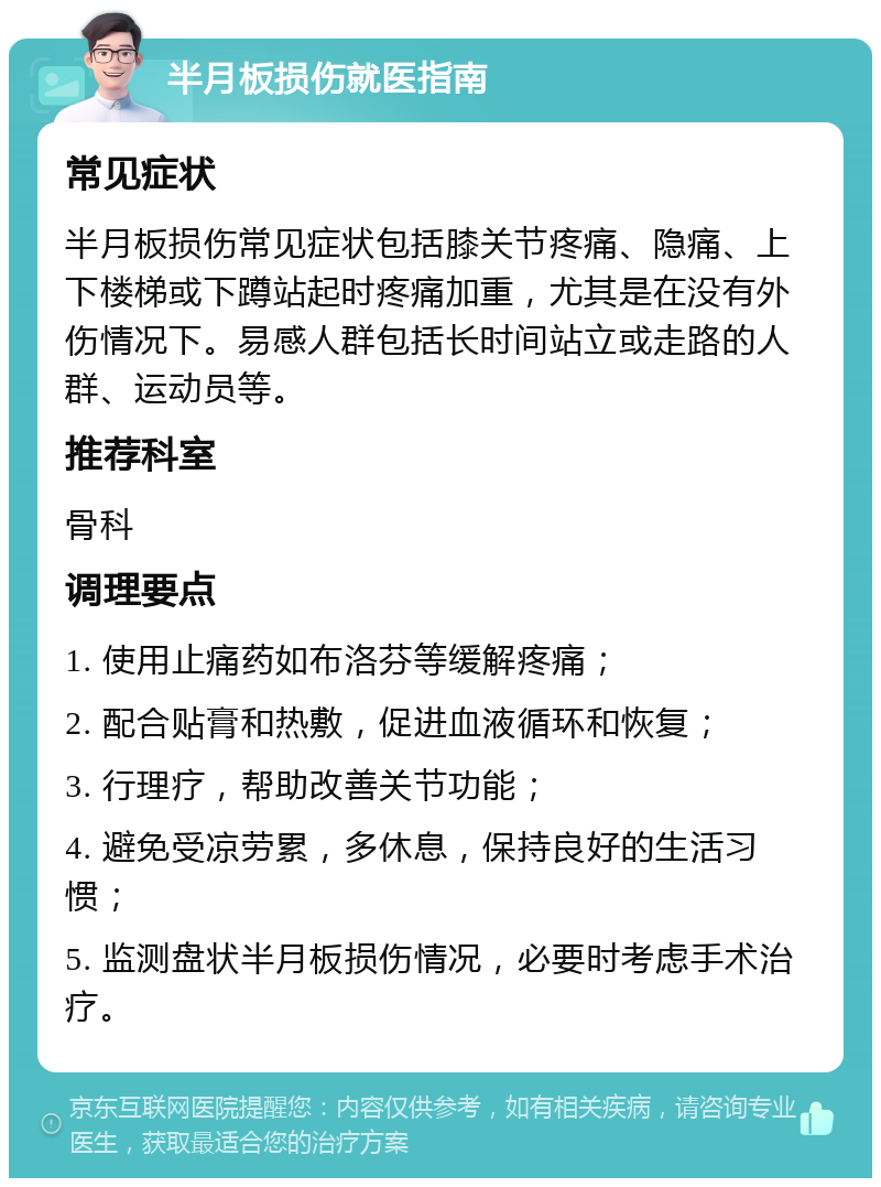 半月板损伤就医指南 常见症状 半月板损伤常见症状包括膝关节疼痛、隐痛、上下楼梯或下蹲站起时疼痛加重，尤其是在没有外伤情况下。易感人群包括长时间站立或走路的人群、运动员等。 推荐科室 骨科 调理要点 1. 使用止痛药如布洛芬等缓解疼痛； 2. 配合贴膏和热敷，促进血液循环和恢复； 3. 行理疗，帮助改善关节功能； 4. 避免受凉劳累，多休息，保持良好的生活习惯； 5. 监测盘状半月板损伤情况，必要时考虑手术治疗。