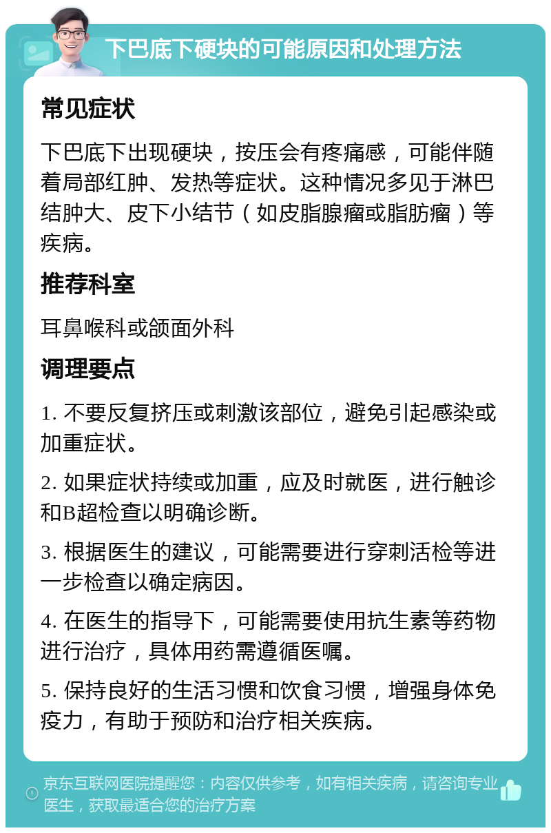 下巴底下硬块的可能原因和处理方法 常见症状 下巴底下出现硬块，按压会有疼痛感，可能伴随着局部红肿、发热等症状。这种情况多见于淋巴结肿大、皮下小结节（如皮脂腺瘤或脂肪瘤）等疾病。 推荐科室 耳鼻喉科或颌面外科 调理要点 1. 不要反复挤压或刺激该部位，避免引起感染或加重症状。 2. 如果症状持续或加重，应及时就医，进行触诊和B超检查以明确诊断。 3. 根据医生的建议，可能需要进行穿刺活检等进一步检查以确定病因。 4. 在医生的指导下，可能需要使用抗生素等药物进行治疗，具体用药需遵循医嘱。 5. 保持良好的生活习惯和饮食习惯，增强身体免疫力，有助于预防和治疗相关疾病。