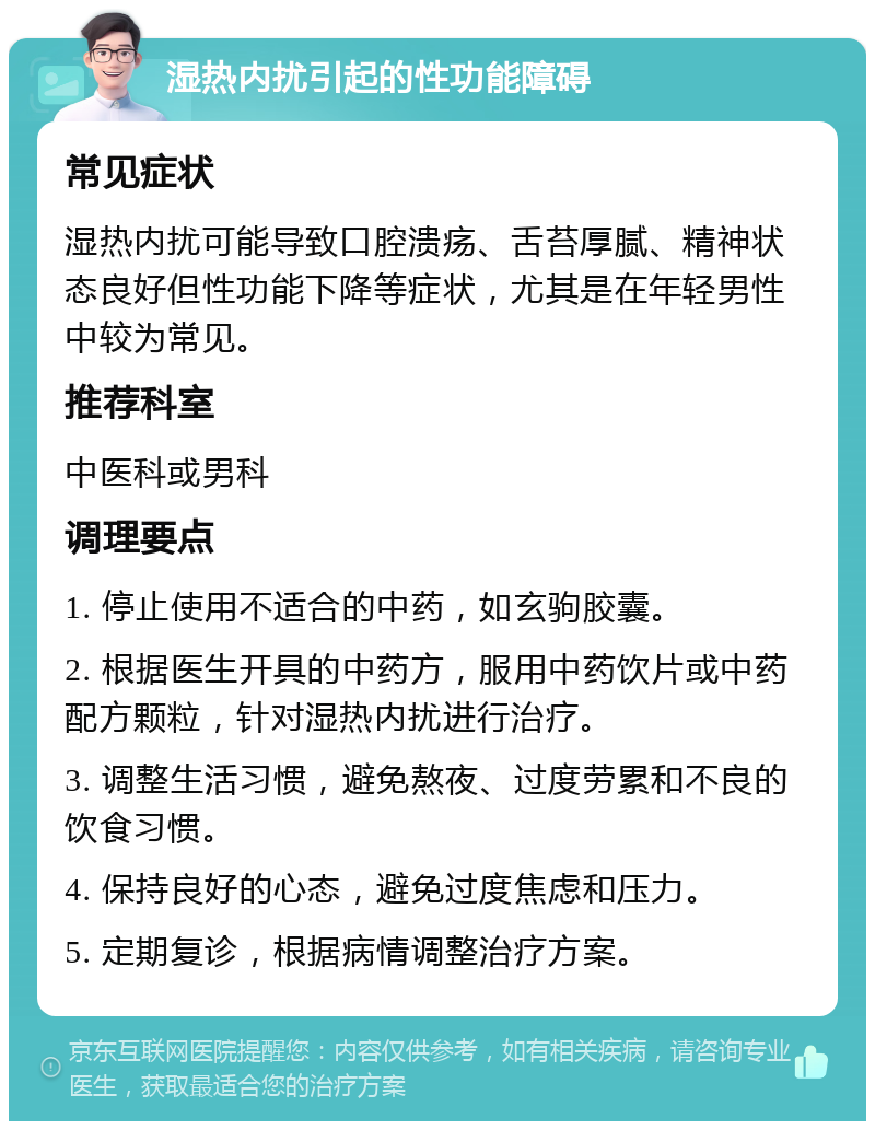 湿热内扰引起的性功能障碍 常见症状 湿热内扰可能导致口腔溃疡、舌苔厚腻、精神状态良好但性功能下降等症状，尤其是在年轻男性中较为常见。 推荐科室 中医科或男科 调理要点 1. 停止使用不适合的中药，如玄驹胶囊。 2. 根据医生开具的中药方，服用中药饮片或中药配方颗粒，针对湿热内扰进行治疗。 3. 调整生活习惯，避免熬夜、过度劳累和不良的饮食习惯。 4. 保持良好的心态，避免过度焦虑和压力。 5. 定期复诊，根据病情调整治疗方案。