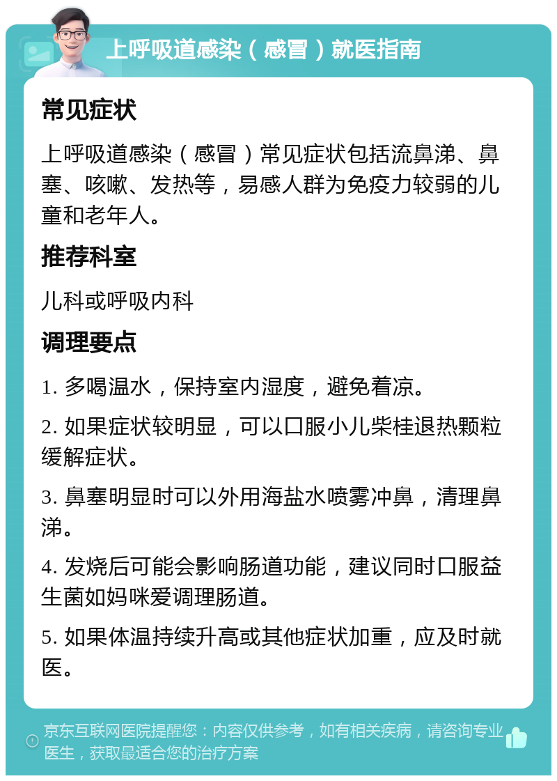 上呼吸道感染（感冒）就医指南 常见症状 上呼吸道感染（感冒）常见症状包括流鼻涕、鼻塞、咳嗽、发热等，易感人群为免疫力较弱的儿童和老年人。 推荐科室 儿科或呼吸内科 调理要点 1. 多喝温水，保持室内湿度，避免着凉。 2. 如果症状较明显，可以口服小儿柴桂退热颗粒缓解症状。 3. 鼻塞明显时可以外用海盐水喷雾冲鼻，清理鼻涕。 4. 发烧后可能会影响肠道功能，建议同时口服益生菌如妈咪爱调理肠道。 5. 如果体温持续升高或其他症状加重，应及时就医。