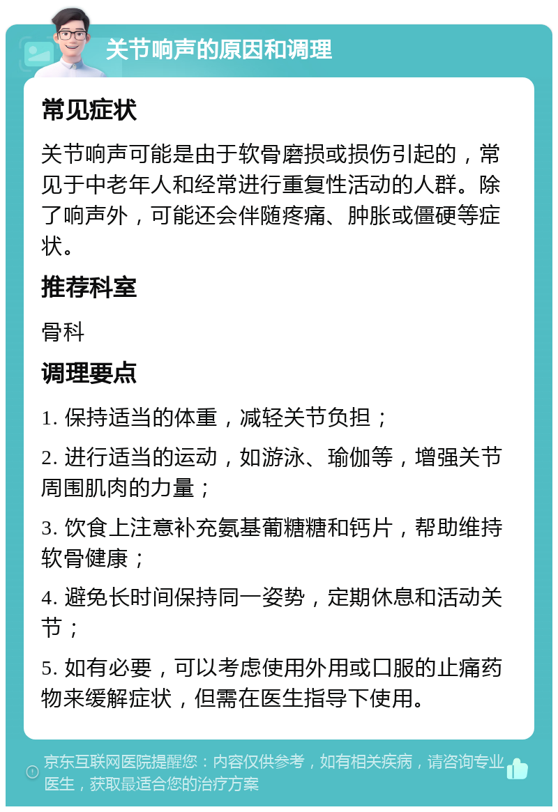 关节响声的原因和调理 常见症状 关节响声可能是由于软骨磨损或损伤引起的，常见于中老年人和经常进行重复性活动的人群。除了响声外，可能还会伴随疼痛、肿胀或僵硬等症状。 推荐科室 骨科 调理要点 1. 保持适当的体重，减轻关节负担； 2. 进行适当的运动，如游泳、瑜伽等，增强关节周围肌肉的力量； 3. 饮食上注意补充氨基葡糖糖和钙片，帮助维持软骨健康； 4. 避免长时间保持同一姿势，定期休息和活动关节； 5. 如有必要，可以考虑使用外用或口服的止痛药物来缓解症状，但需在医生指导下使用。